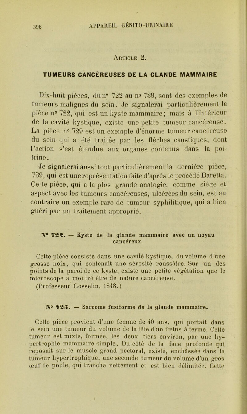 Article 2. TUMEURS CANCÉREUSES DE LA GLANDE MAMMAIRE Dix-huit pièces, dun° 722 au no 739, sont des exemples de tumeurs malignes du sein. Je signalerai particulièrement la pièce n° 722, qui est un kyste mammaire; mais à l’intérieur de la cavité kystique, existe une petite tumeur cancéreuse. La pièce n° 729 est un exemple d’énorme tumeur cancéreuse du sein qui a été traitée par les flèches caustiques, dont l’action s’est étendue aux organes contenus dans la poi- trine. Je signalerai aussi tout particulièrement la dernière pièce, 739, qui est une représentation faite d’après le procédé Baretta. Celte pièce, qui a la plus grande analogie, comme siège et aspect avec les tumeurs cancéreuses, ulcérées du sein, est au contraire un exemple rare de tumeur syphilitique, qui a bien guéri par un traitement approprié. IV TSa. — Kyste de la glande mammaire avec un noyau cancéreux. Cette pièce consiste dans une cavité kystique, du volume d'une grosse noix, qui contenait une sérosité roussâtre. Sur un des points de la paroi de ce kyste, existe une petite végétation que le microscope a montré être de nature cancéreuse. (Professeur Gosselin, 1848.) Ni0 ’i'îS. — Sarcome fusiforme de la glande mammaire. Celte pièce provient d’une femme de 40 ans, qui portait dans le sein une tumeur du volume de la tète d’un fœtus à terme. Cette tumeur est mixte, formée, les deux tiers environ, par une hy- pertrophie mammaire simple. Du côté de la face profonde qui reposait sur le muscle grand pectoral, existe, enchâssée dans la tumeur hypertrophique, une seconde tumeur du volume d’un gros œuf de poule, qui tranche nettement et est bien délimitée. Cette