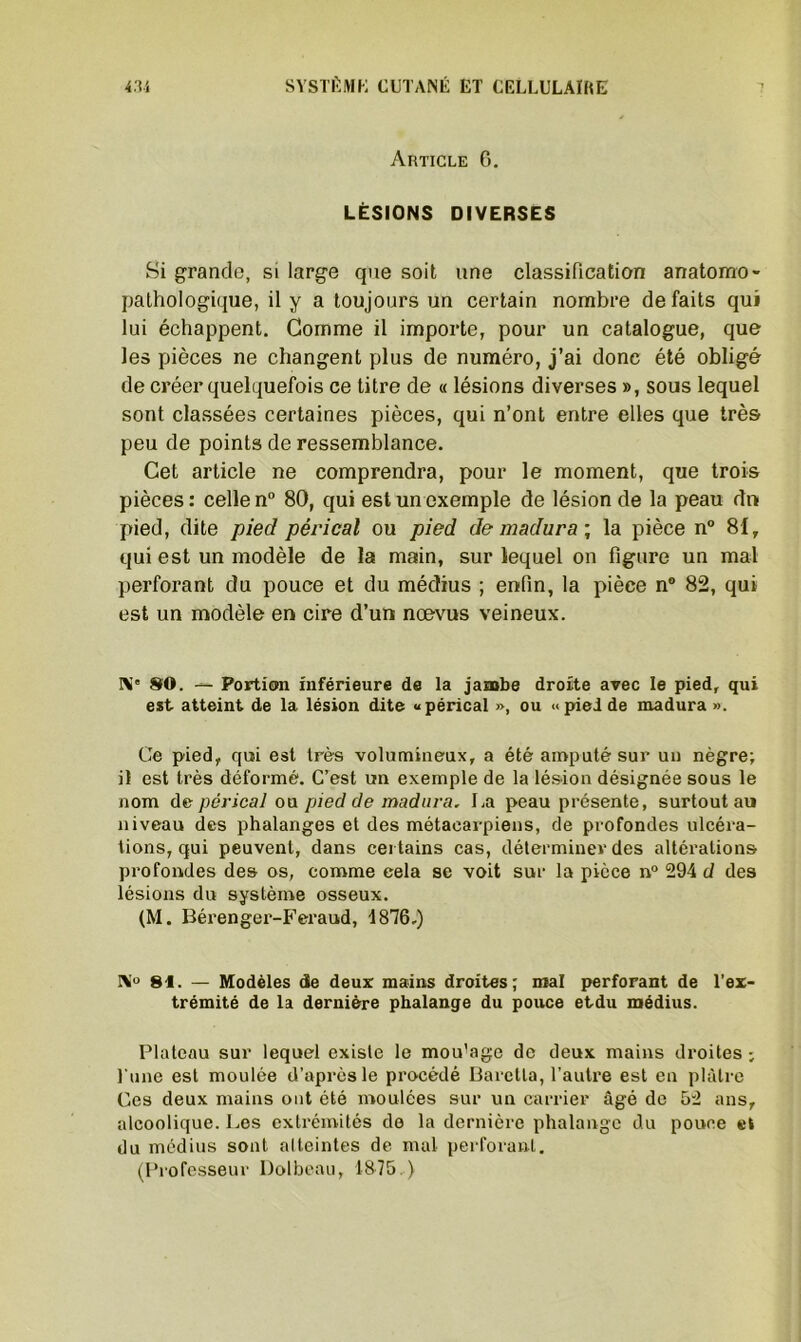 Article 6. LÉSIONS DIVERSES Si grande, si large que soit une classification anatomo- pathologique, il y a toujours un certain nombre de faits qui lui échappent. Gomme il importe, pour un catalogue, que les pièces ne changent plus de numéro, j’ai donc été obligé de créer quelquefois ce titre de « lésions diverses », sous lequel sont classées certaines pièces, qui n’ont entre elles que très peu de points de ressemblance. Cet article ne comprendra, pour le moment, que trois pièces : celle n° 80, qui est un exemple de lésion de la peau dn pied, dite pied pérical ou pied de madura ; la pièce n° 81, qui est un modèle de la main, sur lequel on figure un mal perforant du pouce et du médius ; enfin, la pièce n° 82, qui est un modèle en cire d’un nœvus veineux. Ni' 80. — Portion inférieure de la jambe droite avec le pied, qui est atteint de la lésion dite «pérical », ou «pied de madura ». Ce pied, qui est très volumineux, a été amputé sur un nègre; il est très déformé. C’est un exemple de la lésion désignée sous le nom d& pérical ou pied de madura. La peau présente, surtout au niveau des phalanges et des métacarpiens, de profondes ulcéra- tions, qui peuvent, dans certains cas, déterminer des altérations profondes des os, comme cela se voit sur la pièce n° 294 d des lésions du système osseux. (M. Bérenger-Feraud, 1876,) IM° 81. — Modèles de deux mains droites; mal perforant de l’ex- trémité de la dernière phalange du pouce etdu médius. Plateau sur lequel existe le mou'age de deux mains droites ; l'une est moulée d’après le procédé Baretla, l’autre est en plâtre Ces deux mains ont été moulées sur un carrier âgé de 52 ans, alcoolique. Les extrémités de la dernière phalange du pouce et du médius sont alleintes de mal perforant.