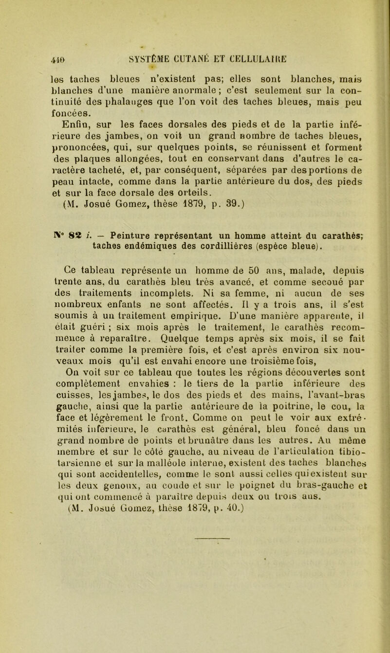 los taches bleues n’existent pas; elles sont blanches, mais blanches d’une manière anormale ; c’est seulement sur la con- tinuité des phalanges que l’on voit des taches bleues, mais peu foncées. Enfin, sur les faces dorsales des pieds et de la partie infé- rieure des jambes, on voit un grand nombre de taches bleues, prononcées, qui, sur quelques points, se réunissent et forment des plaques allongées, tout en conservant dans d’autres le ca- ractère tacheté, et, par conséquent, séparées par des portions de peau intacte, comme dans la partie antérieure du dos, des pieds et sur la face dorsale des orteils. (M. Josué Gomez, thèse 1819, p. 39.) Ni0 82 j. — Peinture représentant un homme atteint du carathès; taches endémiques des cordillières (espèce bleue). Ce tableau représente un homme de 50 ans, malade, depuis trente ans, du carathès bleu très avancé, et comme secoué par des traitements incomplets. Ni sa femme, ni aucun de ses nombreux enfants ne sont affectés. Il y a trois ans, il s’est soumis à un traitement empirique. D’une manière apparente, il était guéri ; six mois après le traitement, le carathès recom- mence à reparaître. Quelque temps après six mois, il se fait traiter comme la première fois, et c’est après environ six nou- veaux mois qu’il est envahi encore une troisième fois, On voit sur ce tableau que toutes les régions découvertes sont complètement envahies : le tiers de la partie inférieure des cuisses, les jambes, le dos des pieds et des mains, l’avant-bras gauche, ainsi que la partie antérieure de ia poitrine, le cou, la face et légèrement le front. Gomme on peut le voir aux extré- mités inferieure, le carathès est général, bleu foncé dans un grand nombre de points et brunâtre dans les autres. Au même membre et sur le côté gauche, au niveau de l'articulation tibio- tarsienne et sur la malléole interne, existent des taches blanches qui sont accidentelles, comme le sont aussi celles qui existent sui- tes deux genoux, au coude et sur le poignet du bras-gauche et qui ont commencé à paraître depuis deux ou trois ans.