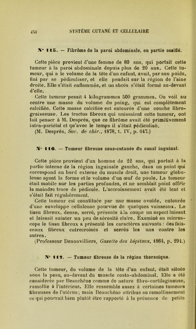 m IV 115, — Fibrome de la paroi abdominale, en partie osgifié. Cette pièce provient d’une femme de 80 ans, qui portait cette tumeur à la paroi abdominale depuis plus de 20 ans. Cette tu- meur, qui a Le volume de la tête d’un enfant, avait, par son poids, fini par se pédiculiser, et elle pendait sur la région de l’aine droite. Elle s’était enflammée, et un abcès s’était formé au-devant d’elle. Cette tumeur pesait 4 kilogrammes 500 grammes. On voit au centre une masse du volume du poing, qui est complètement calcifiée. Cette masse calcifiée est entourée d’une couche fibro- graisseuse. Les tractus fibreux qui unissaient cette tumeur, ont tait penser à M. Desprès, que ce fibrome avait été primitivement intra-pariétal et qu’avec le temps il s’était pédiculisé. (M. Desprès, Soc. de chir., 1878,t. IV, p. 647.) iV’ lift. — Tumeur fibreuse sous-cutanée «tu canal inguinal. Cette pièce provient d’un homme de 22 ans, qui portait à la partie interne de la région inguinale gauche, dans un point qrui correspond au bord externe du muscle droit, une tumeur globu- leuse ayant la forme et le volume d’un œuf de poule. La tumeur était mobile sur les parties profondes, et ne semblait point offrir la moindre trace de pédicule. L’accroissement avait été lent et s’était fait régulièrement. Cette tumeur est constituée par une masse ovoïde, entourée d’une enveloppe celluleuse pourvue de quelques vaisseaux. Le tissu fibreux, dense, serré, présente à la coupe un aspect luisant et laissait suinter un peu de sérosité claire. Examiné au micros- cope le tissu fibreux a présenté les caractères suivants : des fais- ceaux fibreux entrecroisés et serrés les uns contre les autres. (Professeur Denonvilliers, Gazette des hôpitaux, 1864, p. 294.) IV Ht. — Tumeur fibreuse de la région thoracique. Cette tumeur, du volume de la tête d’un enfant, était située sous la peau, au-devant du muscle costo-abdominal. Elle a été considérée par Beauchêne comme de nature fibro-cartilagineuse, ramollie à l’intérieur. Elle ressemble assez à certaines tumeurs fibreuses de l’utérus; mais Beauchêne attribue au ramollissement ce qui pourrait bien plutôt être rapporté à la présence de petits