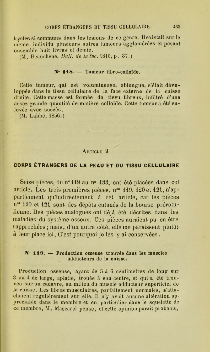 kystes si communs dans les lésions de ce genre. 11 existait sur le même individu plusieurs autres tumeurs agglomérées et pesant ensemble huit livres et demie. (M. Beauchène, Bull, de la fac. 1810, p. 37.) il8. — Tumeur fibro-colloïde. Cette tumeur, qui est volumineuse, oblongue, s’était déve- loppée dans le tissu cellulaire de la face externe de la cuisse droite. Cette masse est formée de tissu fibreux, infiltré d’une assez grande quantité de matière colloïde. Cette tumeur a été en- levée avec succès. (M. Labbé, 1856.) ArmcLE 9. CORPS ÉTRANGERS DE LA PEAU ET DU TISSU CELLULAIRE Seize pièces, du n°119 au n° 133, ont été placées dans cet article. Les trois premières pièces, n0' 119, 120et ^^n’ap- partiennent qu’indirectement à cet article, car les pièces n°‘ 120 et 121 sont des dépôts cutanés de la bourse prérotu- lienne. Des pièces analogues ont déjà été décrites dans les maladies du système osseux. Ces pièces auraient pu en être rapprochées; mais, d’un autre côté, elle me paraissent plutôt à leur place ici. C’est pourquoi je les y ai conservées. Ai 119. — Production osseuse trouvée dans les muscles adducteurs de la cuisse. Production osseuse, ayant de 5 à 6 centimètres de long sur 3 ou 4 de large, aplatie, trouée à son centre, et qui a été trou- vée sur un cadavre, au milieu du muscle adducteur superficiel de la cuisse. Les fibres musculaires, parfaitement normales, s’atta- chaient régulièrement sur elle. Il n’y avait aucune altération ap- préciable dans le membre et en particulier dans le squelette de ce membre. M. Mascarel pense, et cette opinion parait probable,