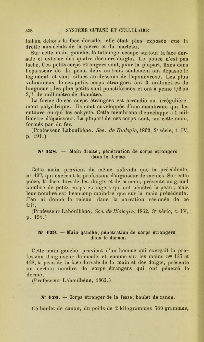 tait au dehors la face dorsale, elle était plus exposée que la droite aux éclats de la pierre et du marteau. Sur cette main gauche, le tatouage occupe surtout la face dor- sale et externe des quatre derniers doigts. Le pouce n’est pas taché. Ces petits corps étrangers sont, pour la plupart, fixés dans l’cpaisseur de la peau, deux ou trois seulement ont dépassé le tégument et sont situés au-dessous de l’aponévrose. Les plus volumineux de ces petits corps étrangers ont 3 millimètres de longueur ; les plus petits sont punctiformes et ont à peine t/2 ou 3/4 de millimètre de diamètre. La forme de ces corps étrangers est arrondie ou irrégulière- ment polyédrique. Ils sont enveloppés d’une membrane qui les entoure ou qui les enkyste. Cette membrane d’enveloppe a 1 mil- limètre d’épaisseur. La plupart de ces corps sont, sur cette main, formés par du fer. (Professeur Laboulbène. Soc. de Biologie, 1862, 3e série, t. IV, p. 191.) N* 128. — Main droite ; pénétration de corps étrangers dans le derme. Cette main provient du même individu que la précédente, n° 127, qui exerçait la profession d’aiguiseur de meules. Sur cette pièce, la face dorsale des doigts et de la main, présente un grand nombre de petits corps étrangers qui ont pénétré la peau ; mais leur nombre est beaucoup moindre que sur la main précédente. J’en ai donné la raison dans la narration résumée de ce fait. (Professeur Laboulbène. Soc. de Biologie, 1862. 3 série, t. IV, p. 194.) Ni0 129. — Main gauche; pénétration de corps étrangers dans le derme. Cette main gauche provient d’un homme qui exerçait la pro- fession d’aiguiseur de meule, et, comme sur les mains n°* 127 et 128, la peau de la face dorsale de la main et des doigts, présente un certain nombre de corps étrangers qui ont pénétré le derme. _ (Professeur Laboulbène, 1862.) N 190. — Corps étranger de la fesse; boulet de canon. Ce boulet de canon, du poids de 2 kilogiammes 789 grammes,