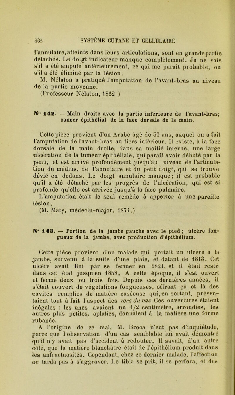 l’annulaire, atteints dans leurs articulations, sont en grande partie détachés. Le doigt indicateur manque complètement. Je ne sais s’il a été amputé antérieurement, ce qui me paraît probable, ou s’il a été éliminé par la lésion. M. Nélaton a pratiqué l’amputation de l’avant-bras au niveau de la partie moyenne. (Professeur Nélaton, 1862 ) N° 142. — Main droite avec la partie inférieure de l’avant-bras; cancer épithélial de la face dorsale de la main. Cette pièce provient d’un Arabe âgé de 50 ans, auquel on a fait l’amputation de l’avant-bras au tiers inférieur. Il existe, à la face dorsale de la main droite, dans sa moitié interne, une large ulcération de la tumeur épithéliale, qui paraît avoir débuté par la peau, et est arrivé profondément jusqu’au niveau de l’articula- tion du médius, de l’annulaire et du petit doigt, qui se trouve dévié en dedans. Le doigt annulaire manque; il est probable qu’il a été détaché par les progrès de l’ulcération, qui est si profonde qu’elle est arrivée jusqu’à la face palmaire. L’amputation était le seul remède à apporter à une pareille lésion. (M. Maty, médecin-major, 1874.) N° -143. — Portion de la jambe gauche avec le pied; ulcère fon- gueux de la jambe, avec production d’épithélium. Cette pièce provient d’un malade qui portait un ulcère à la jambe, survenu à la suite d’une plaie, et datant de 1813. Cet ulcère avait fini par se fermer en 1821, et il était resté dans cet état jusqu'en 1858. A celte époque, il s’est ouvert et fermé deux ou trois fois. Depuis ces dernières années, il s’était couvert de végétations fongueuses, offrant çà et là des cavités remplies de matière caséeuse qui, en sortant, présen- taient tout à fait l'aspect des vers du naz. Ces ouvertures étaient inégales : les unes avaient un 1/2 centimètre, arrondies, les autres plus petites, aplaties, donnaient à la matière une forme rubanée. A l’origine de ce mal, M. Broca n’eut pas d’inquiétude, parce que l’observation d’un cas semblable lui avait démontré qu’il n’y avait pas d’accident à redouter. 11 savait, d’un autre côté, que la matière blanchâtre était de l’épithélium produit dans les anfractuosités. Cependant, chez ce dernier malade, l’affection ne tarda pas à s’aggraver. Le tibia se prit, il se perfora, et des