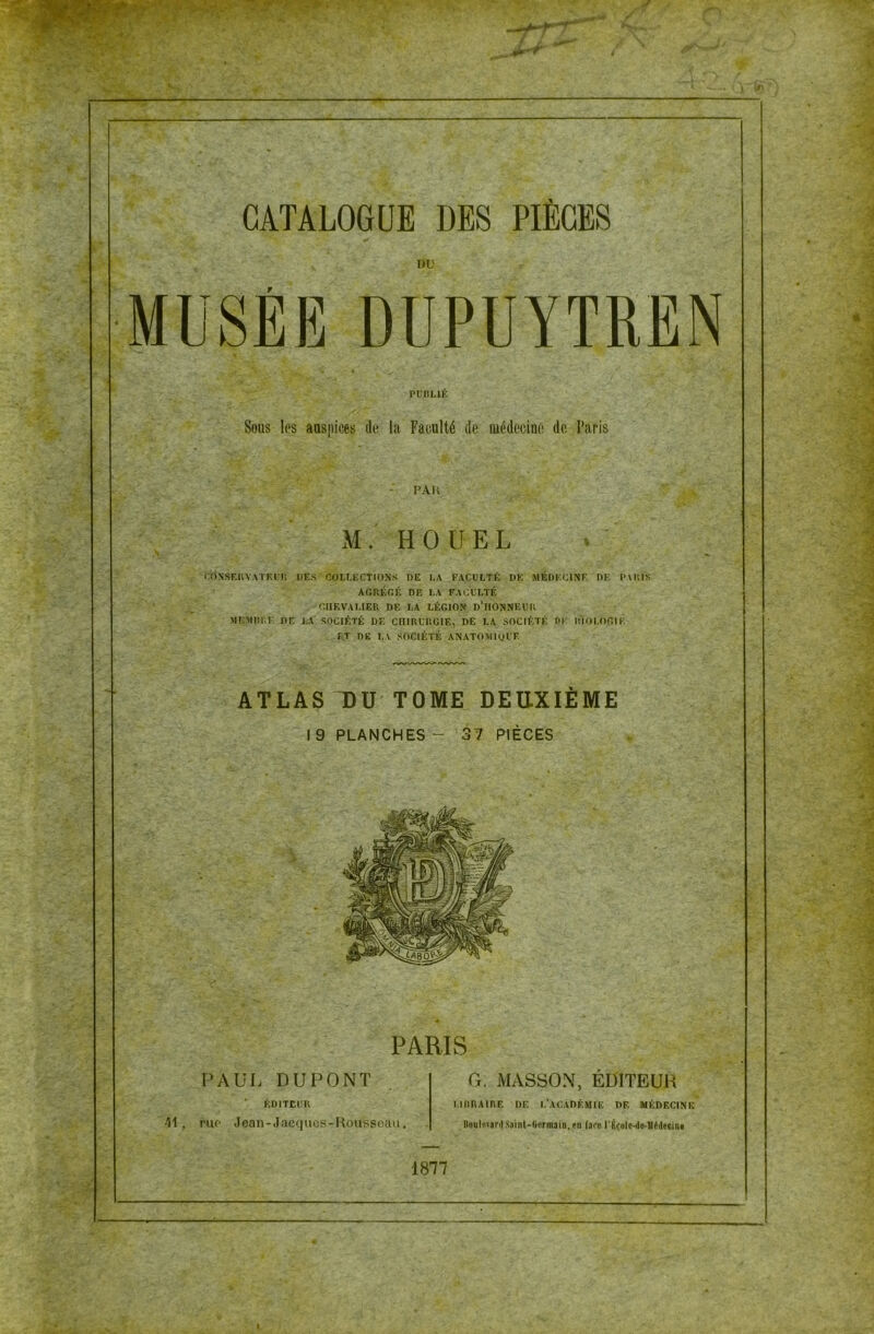 CATALOGUE DES PIÈCES DU MUSÉE DÜPUYTRËN PUBLIÉ Sous les auspices de la Faculté de médecine de Paris PAH M. HOUEL CONSERVATEUR DES COLLECTIONS DE LA FACULTÉ DE MEDECINE DE PARIS AGRÉGÉ DE LA FACULTÉ CHEVALIER DE LA LÉGION D’HONNEUR MEMBRE DE LA SOCIÉTÉ DE CHIRURGIE, DE LA SOCIÉTÉ DE BIOLOGIE ET DE LA SOCIÉTÉ ANATOMIQUE ATLAS DU TOME DEUXIEME I 9 PLANCHES - 37 PIÈCES 52b oe& PARIS PAUL DUPONT ÉDITEUR 41, rur Jean-Jacques-Rousseau. G. MASSON, ÉDITEUR LIBRAIRE DE L’ACADÉMIE DF. MÉDECINE üoulwïirdSaini-ftcrinaiB.en (arc rÉcole-do-lIédecini 1877