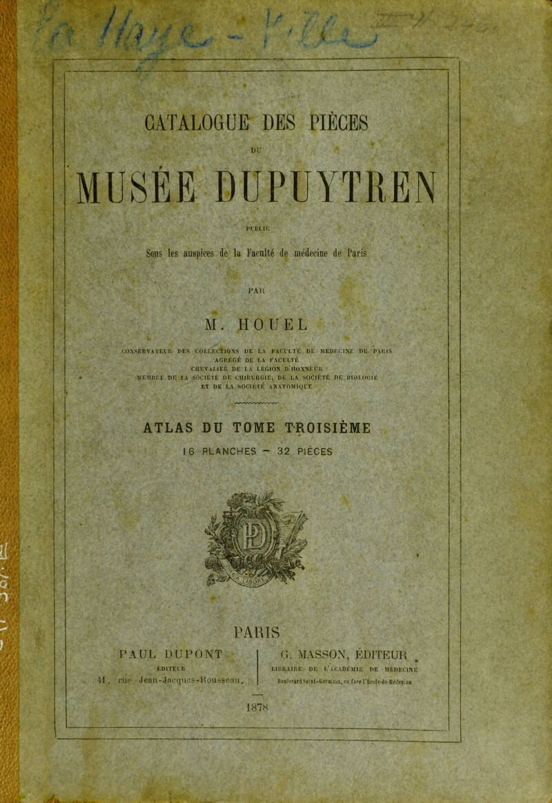 LlU MUSÉE DÜPUYTREN l»rDMK Sous les auspices de la Faculté de médecine de Paris J*AK M. HOU EL CONSEUVATKin r>F.S COLLECtiOXS DE LA FACVLTÉ DE MÊDKIJIXJ'. DE PAKIS ACKÉGÉ DE I-A FACULTÉ CIIEVAI.IEÉ DE LA LÉGION D’IIOXNEUR MEMnr.F. DE TA SOCIÉTÉ DE CHIRURGIE, DE LA SOCIÉTÉ DE BIOLOCIE ET DE LA SOCIÉTÉ ANATOMIQUE ATLAS DU TOME TROISIÈME 16 PLANCHES - 32 PIÈCES PARIS PAUL DUPONT.,; ÉDITEUR ^Î1 , 'l'uo Jean-Jacqucs-Housscan. O. MASSON, EDITEUR , LIBRAIRE DF. I.’lCADÉMIE DE MÉDECINE )luQlf<ard Sainl-Iîermüiii, en Lh'p rKcolu-du-Uédecine 187K