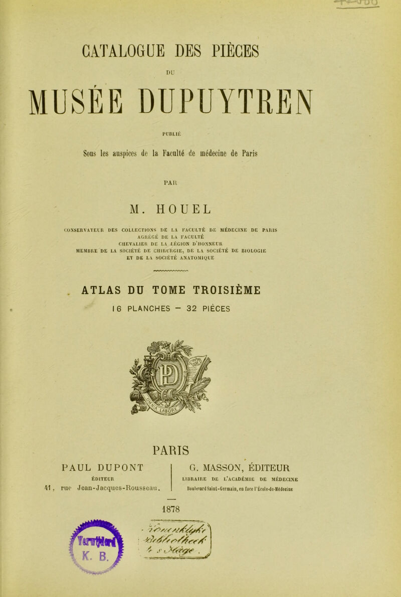 DU MUSEE DUPUYTREN CÜNSEKVATEIU DES COLLECTIONS DE LA EACL’LTÉ DE MÉDECINE DE PAUlS AGItÉGÉ DE LA FACULTÉ CHEVALlEll DE LA LÉGION d’IIONNELK MEMBRE DE LA SOCIÉTÉ DE CHIRURGIE, DE LA SOCIÉTÉ DE BIOLOGIE ET DE LA SOCIÉTÉ ANATOMIQUE ATLAS DU TOME TROISIÈME 16 PLANCHES - 32 PIÈCES PUBLIÉ Sous les auspices de la Faculté de médecine de Paris l'AU M. H QUEL PARIS PAUL DUPONT G. MASSON, EDITEUR ÉDITEUR 41, rue Jean-Jacques-Rousseau. LIBRAIRE DE L’aCADÉMIE DE MÉDECINE UoultiTardSaiQl-Germaio.eQ face rÉcoIe-dc-lIédecioe 1878