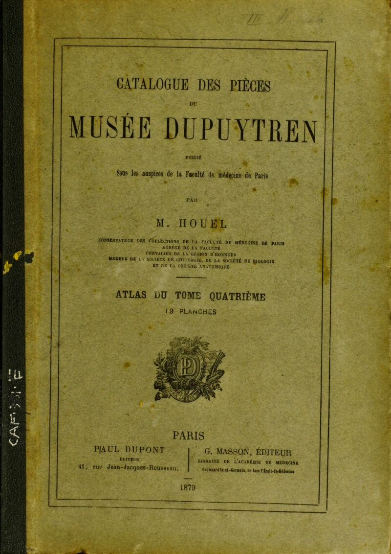 DtJ MUSEE DUPUYTREN PUBLIÉ Sons les auspices de la Faculté de médecine de Paris PA a M. H QUEL COKSKnVATBL'R DES COLLECTIONS BE LA FACULTÉ DE MÉDECINE DE PARIS AGRÉGÉ DE LA FACULTÉ CUEVAI.IER DE LA LÉGAON D’HONNEUR MEMBRE DE L\ SOCIÉTÉ DE CHIRURGIE, DE LA SOCIÉTÉ DE QIOLOGIS ET DK LA SOCIÉTÉ ANATOMIQUE ATLAS jüü TOME QUATRIÈME 19 PLANCHES PARIS PjAUL DUPONT ÉDITEUR 41, rue Jean-Jacques-Rousseau. G. MASSON, ÉDITEUR LIBRAIRE DE L'aCADÉUIE DE HÉDECINK noQltwrdSiiDt-fioriDiiD. en lau rieol«-dfr-lléd»iD« 1879