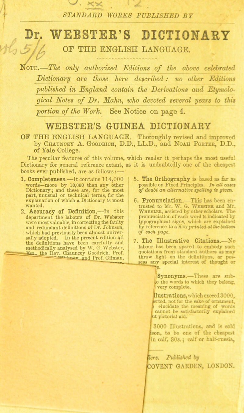 Dr. WEBSTER’S DICTIONARY OF THE ENGLISH LANGUAGE. iOTE.—The only authorized Editions of the above celebrated Dictionary are those here described: no other Editions 'published in England contain the Derivations and Etymolo- gical Notes of Dr. Mahn, who devoted several years to this portion of the Work. See Notice on page 4. WEBSTER’S GUINEA DICTIONARY OF THE ENGLISH LANGUAGE. Thoroughly revised and improved by Chauncey A. Goodbich, D.D., LL.D., and Noah Poeteb, D.D., of Yale College. The peculiar features of this volume, which render it perhaps the most useful Dictionary for general reference extant, as it is undoubtedly one of the cheapest hooks ever published, are as follows:— 1. Completeness.—It contains 114,000 words—more by 10,000 than any other Dictionary; and these are, for the most part, unusual or technical terms, for the explanation of which a Dictionary is most wanted. 2. Accuracy of Definition.—In this department the labours of Dr. Webster were most valuable, in correcting the faulty and redundant definitions of Dr. Johnson, which had previously been almost univer- sally adopted. In the present edition all the definitions have been carefully and methodically analysed by W. G. Webster, he Rev. Chauncey Goodrich, Prof. Prof. Gilman, 5. The Orthography is based as far a? possible on Fixed Principles. In all cases of doubt an alternative spelling is given. 6. Pronunciation.—This has been en- trusted to Mr. W. G. Webster and Mr. Wheeler, assisted by other scholars. The pronunciation of each word Is indicated by typographical signs, which are explain'd by reference to a Key printed at Vie bottom of each page. 7. Tbe Illustrative Citations.—No labour has been spared to embody such quotations from standard anthors as may throw light on tbe definitions, or poa- s any special interest of thought or it Synonyms.—These are sub- JJo the words to which they belong, very complete. lustrations, which exceed 3000, . not for the sake of ornament, elucidate the meaning of words I cannot be satisfactorily explained Ut pictorial aid. [ 3000 Illustrations, and is sold Ison, to be one of the cheapest I in calf, 30s.; calf or half-russia, rs. Published by ;OVENT GARDEN, LONDON.