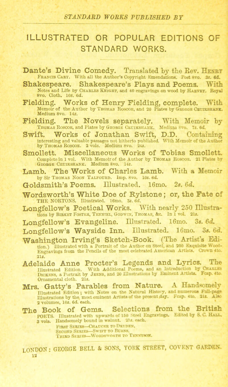 ILLUSTRATED OR POPULAR EDITIONS OF STANDARD WORKS. Dante’s Divine Comedy. Translated by the Rev. Hekbt Franck Caby. With all the Author’s Copyright Emendations. Post 8vo. 3x. 6d. Shakespeare. Shakespeare’s Plays and Poems. With Notes and Life by Charles Knight, and 40 engravings on wood by Haevet. Royal 8vo. Cloth. 10s. 6d. Fielding. Works of Henry Fielding, complete. With Memoir of the Author by Thomas Roscoe, and 20 Plates by George Cbtjtkseasx. Medium 8vo. 14s. Fielding. The Novels separately. With Memoir by Thomas Roscoe, and Plates by George Ckuikshank. Medium 9vo. 71. 6d. Swift. Works of Jonathan Swift, D.D. Containing interesting and valuable passages not hitherto published. With Memoir of the Author by Thomas Roscoe. 2 vols. Medium 8vo. 24*. Smollett. Miscellaneous Works of Tobias Smollett. Complete in 1 vol. With Memoir of the Author by Thomas Roscoe. 21 Pistes by George Ckuikshank. Medium 8vo. 14s. Lamb. The Works of Charles Lamb. With a Memoir by Sir Thomas Noon Talfourd. Imp. 8vo. 10s. 6d. Goldsmith’s Poems. Illustrated. 16mo. 2s. 6d. Wordsworth’s White Doe of Rylstone; or, the Fate of THE NORTONS. Illustrated. 16mo. 3s. 6d. Longfellow’s Poetical Works. With nearly 250 Illustra- tions by Bibket Foster, Tenniel, Godwin, Thomas, Ac. In 1 vol. 21s. Longfellow’s Evangeline. Illustrated. l6mo. 3s. 6d. Longfellow’s Wayside Inn. Illustrated. 16mo. 3s. 6d. Washington Irving’s Sketch-Book. (The Artist’s Edi- tion.) illustrated with a Portrait of the Author on Steel, and 200 Exquisite Wood- Engravings from the Pencils of the most celebrated American Artists. Crown 4to. 21s. Adelaide Anne Procter’s Legends and Lyrics. The Illustrated F.dition. With Additional Poems, and an Introduction by Charles Dickens, a Portrait by Jeens, and 20 Illustrations by Eminent Artists. Fcap. 4to. Ornamental cloth. 21s. Mrs. Gatty’s Parables from Nature. A Handsomely Illustrated Edition ; with Notes on the Natural History, and numerous Full-page Illustrations by the; most eminent Artists of the present .day. Fcap. 4to. 21a. Alfto 2 volumes, 10s. 6<i. each. The Book of Gems. Selections from the British POETS. Illustrated with upwards of 150 steel Engravings. Edited by S. C. Hall. 3 vols. Handsomely bound in walnut. 211. each. First Series—Chaucer to Drtdbn. Second Series—Swift to Burns. Third Sebies—Wordsworth to Trnntson. LONDON: GEORGE BELL k SONS, YORK STREET, CO VENT GARDEN.