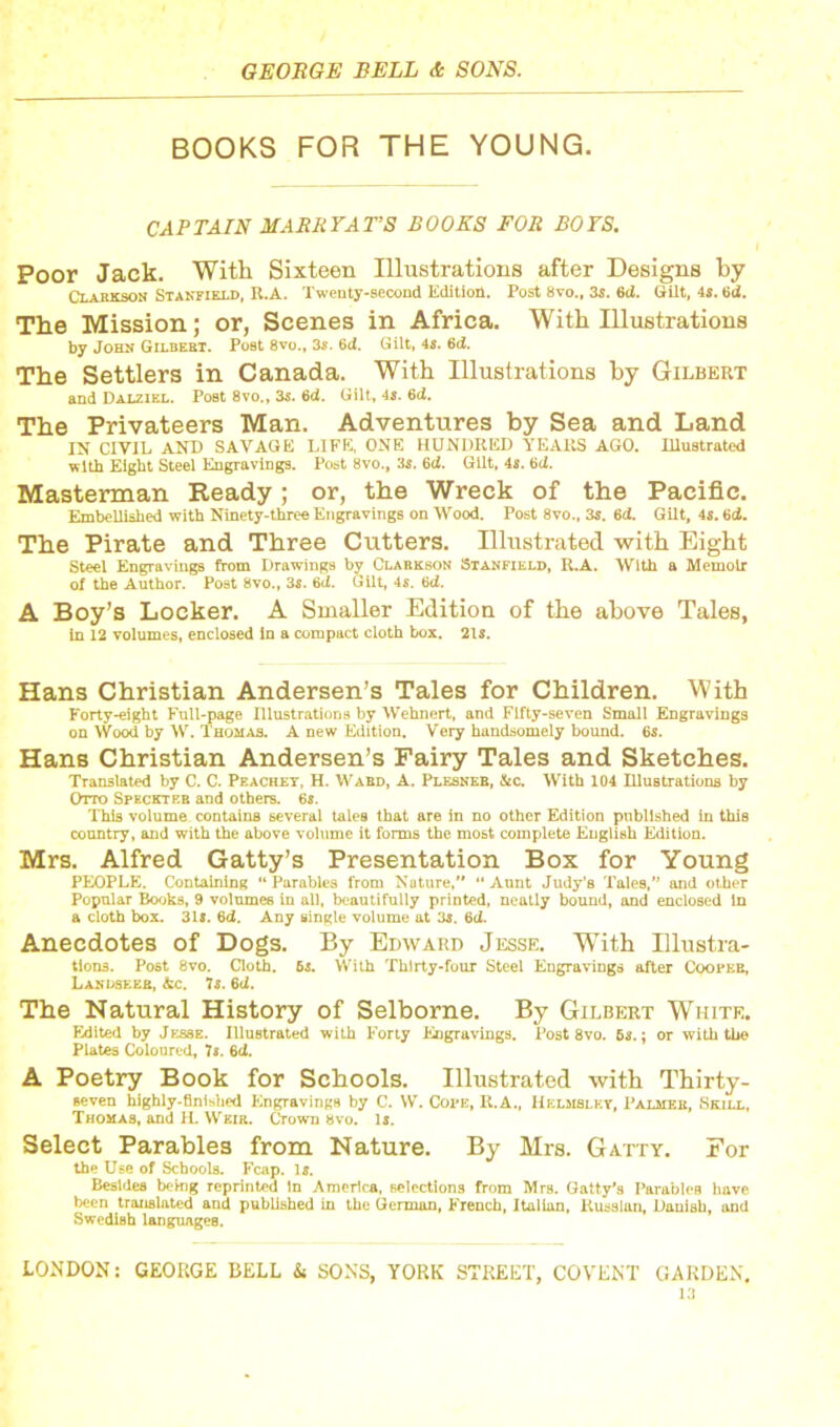 BOOKS FOR THE YOUNG. CAPTAIN MARRY ATS BOOKS FOR BOYS. Poor Jack. With Sixteen Illustrations after Designs by Clarkson Stanfield, K.A. Twenty-second Edition. Post 8vo„ 3s. 6(2. Gilt, 4s. 6<2. The Mission; or, Scenes in Africa. With Illustrations by John Gilbert. Post 8vo., 3s. 6ci. Gilt, 4s. 6d. The Settlers in Canada. With Illustrations by Gilbert and Dalzikl. Post 8vo., 3s. 6d. Gilt, 4s. 6d. The Privateers Man. Adventures by Sea and Land IN CIVIL AND SAVAGE LIFE, ONE HUNDRED YEARS AGO. Illustrated with Eight Steel Engravings. Post 8vo., 3s. 6d. Gilt, 4s. 6d. Masterman Ready; or, the Wreck of the Pacific. Embellished with Ninety-three Engravings on Wood. Post 8vo., 3s. 6(2. Gilt, 4s. 6(2. The Pirate and Three Cutters. Illustrated with Eight Steel Engravings from Drawings by Clarkson Stanfield, R.A. With a Memoir of the Author. Post 8vo., 3s. 6ti. Gilt, 4s. 6cJ. A Boy’s Locker. A Smaller Edition of the above Tales, in 12 volumes, enclosed in a compact cloth box. 2ls. Hans Christian Andersen’s Tales for Children. With Forty-eight Full-page Illustrations by Wehnert, and Fifty-seven Small Engravings on Wood by W. Thomas. A new Edition. Very handsomely bound. 6s. Hans Christian Andersen’s Fairy Tales and Sketches. Translated by C. C. Peachey, H. Ward, A. Plesneb, &c. With 104 Illustrations by Otto Spkckteb and others. 6s. This volume contains several tales that are in no other Edition published in this country, and with the above volume it forms the most complete English Edition. Mrs. Alfred Gatty’s Presentation Box for Young PEOPLE. Containing “ Parables from Nature, “ Aunt Judy’s Tales,” and other Popular Books, 9 volumes in all, beautifully printed, neatly bound, and enclosed In a cloth box. 31s. 6d. Any single volume at 3s. 6ti. Anecdotes of Dogs. By Edward Jesse. With Illustra- tions. Post 8vo. Cloth. 6s. With Thirty-four Steel Engravings after Cooper, Landseer, &c. 7s. 6d. The Natural History of Selborne. By Gilbert White. Edited by Jesse. Illustrated with Forty Engravings. Post 8vo. 6s.; or with the Plates Coloured, 7s. 6cl. A Poetry Book for Schools. Illustrated with Thirty- seven highly-finished Engravings by C. W. Cope, R.A., Hklmslky, Palmer, Skill, Thomas, and 1L Weir. Crown 8vo. Is. Select Parables from Nature. By Mrs. Gatty. For the Use of Schools. Fcap. is. Besides being reprinted in America, selections from Mrs. Gatty’s Parables have been translated and published in the German, French, Italian, Russian, Danish, and Swedish languages.