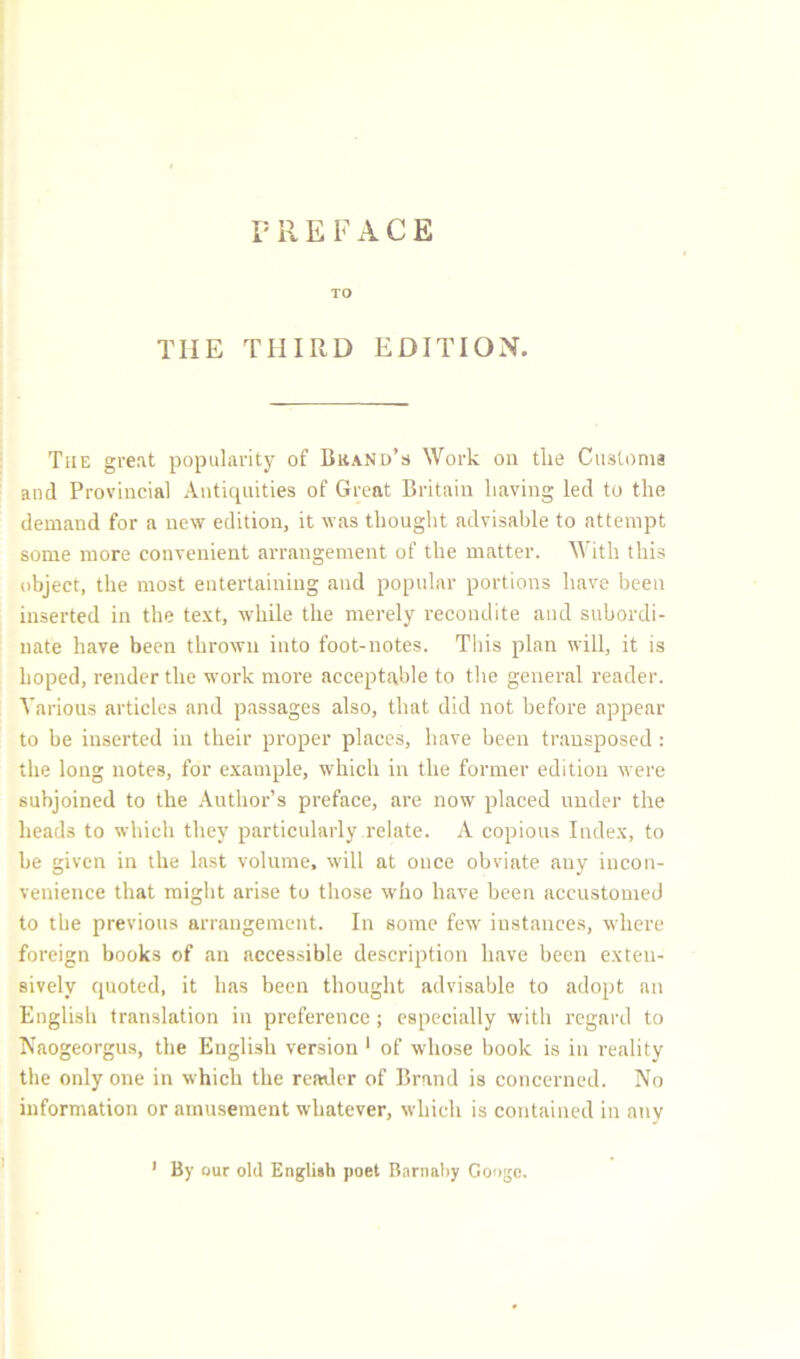 PRE FACE TO TIIE THIRD EDITION. The great popularity of Bkand’s Work on the Customs and Provincial Antiquities of Great Britain having led to the demand for a new edition, it was thought advisable to attempt some more convenient arrangement of the matter. With this object, the most entertaining and popular portions have been inserted in the text, while the merely recondite and subordi- nate have been thrown into foot-notes. This plan will, it is hoped, render the work more acceptable to the general reader. Various articles and passages also, that did not before appear to be inserted in their proper places, have been transposed: the long notes, for example, which in the former edition were subjoined to the Author’s preface, are now placed under the heads to which they particularly relate. A copious Index, to be given in the last volume, will at once obviate any incon- venience that might arise to those who have been accustomed to the previous arrangement. In some few instances, where foreign books of an accessible description have been exten- sively quoted, it has been thought advisable to adopt an English translation in preference ; especially with regard to Naogeorgus, the English version 1 of whose book is in reality the only one in which the reader of Brand is concerned. No information or amusement whatever, which is contained in any 1 By our old English poet Barnaby Googe.