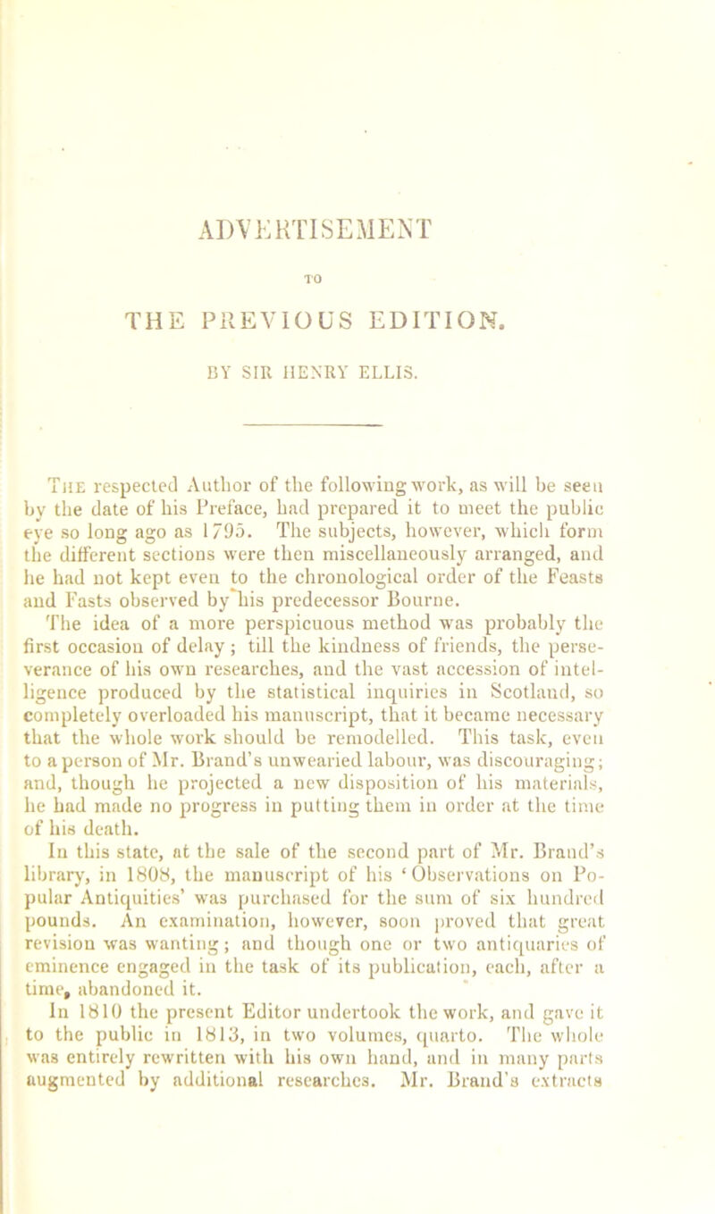 ADVERTISEMENT TO THE PREVIOUS EDITION. BY SIR HENRY ELLIS. The respected Author of the following work, as will be seen by the date of his Preface, had prepared it to meet the public eye so long ago as 1/95. The subjects, however, which form the different sections were then miscellaneously arranged, and he had not kept even to the chronological order of the Feasts and Fasts observed by his predecessor Bourne. The idea of a more perspicuous method was probably the first occasion of delay ; till the kindness of friends, the perse- verance of his own researches, and the vast accession of intel- ligence produced by the statistical inquiries in Scotland, so completely overloaded his manuscript, that it became necessary that the whole work should be remodelled. This task, even to a person of Mr. Brand’s unwearied labour, was discouraging; and, though he projected a new disposition of his materials, he had made no progress in putting them in order at the time of his death. In this state, at the sale of the second part of Mr. Brand’s library, in 1808, the manuscript of his ‘Observations on Po- pular Antiquities’ was purchased for the sum of six hundred pounds. An examination, however, soon proved that great revision was wanting; and though one or two antiquaries of eminence engaged in the task of its publication, each, after a time, abandoned it. In 1810 the present Editor undertook the work, and gave it to the public in 1813, in two volumes, quarto. The whole was entirely rewritten with his own hand, and in many parts augmented by additional researches. Mr. Brand’s extracts