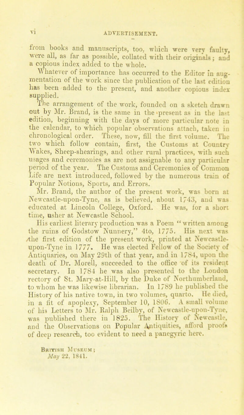 from books and manuscripts, too, which were verv faulty, were .all, as lar as possible, collated with their originals; and a copious index added to the whole. Whatever of importance has occurred to the Editor in aug- mentation of the work since the publication of the last edition has been added to the present, and another copious index supplied. The arrangement of the work, founded on a sketch drawn out by Mr. Brand, is the same in the-present as in the last edition, beginning with the days of more particular note in the calendar, to which popular observations attach, taken in chronological order. These, now, fill the first volume. The two which follow contain, first, the Customs at Country Wakes, Sheep-shearings, and other rural practices, with such usages and ceremonies as are not assignable to any particular period of the year. The Customs and Ceremonies of Common Life are next introduced, followed by the numerous train of Popular Notions, Sports, and Errors. Mr. Brand, the author of the present work, was born at Newcastle-upon-Tyne, as is believed, about 17-43, and was educated at Lincoln College, Oxford. He was, for a short time, usher at Newcastle School. His earliest literary production was a Poem “written among the ruins of Godstow Nunnery,” 4to, 17/5. His next was /the first edition of the present work, printed at Newcastle- upon-Tyne in 1777. He was elected Fellow of the Society of Antiquaries, on May 29th of that year, and in 1784, upon the death of Dr. MoreU, succeeded to the office of its resident secretary. In 1784 he was also presented to the Loudon rectory of St. Mary-at-Ilill, by the Duke of Northumberland, to whom he was likewise librarian. In 1789 he published the History of his native town, in two volumes, quarto. He died, in a fit of apoplexy, September 10, 1806. A small volume of his Letters to Mr. Ralph Beilbv, of Newcastle-upon-Tyne, was published there in 1825. The History of Newcastle, and the Observations on Popular Antiquities, afford proofs of deep research, too evident to need a panegyric here. British Museum j May 22, 1841.