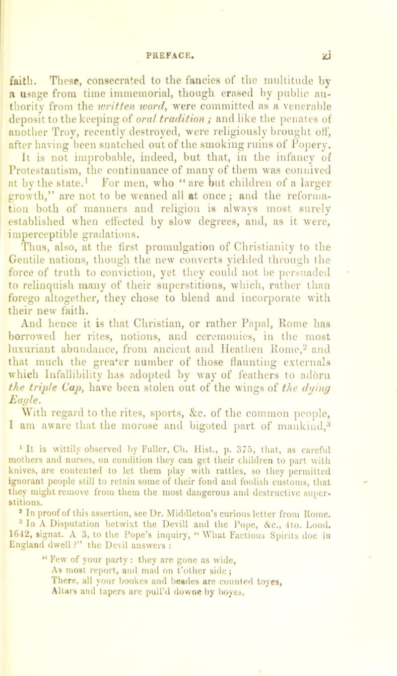 faith. These, consecrated to the fancies of the multitude by a usage from time immemorial, though erased by public au- thority from the written word, were committed as a venerable deposit to the keeping of oral tradition ; and like the penates of another Troy, recently destroyed, were religiously brought off', after having been snatched out of the smoking ruins of Popery. It is not improbable, indeed, but that, in the infancy of Protestantism, the continuance of many of them was connived at by the state.1 For men, who “are but children of a larger growth,” are not to be weaned all at once ; and the reforma- tion both of manners and religion is always most surely established when effected by slow degrees, and, as it were, imperceptible gradations. Thus, also, at the first promulgation of Christianity to the Gentile nations, though the new converts yielded through the force of truth to conviction, yet they could not be persuaded to relinquish many of their superstitions, which, rather than forego altogether, they chose to blend and incorporate with their new faith. And hence it is that Christian, or rather Papal, Rome has borrowed her rites, notions, and ceremonies, in the most luxuriant abundance, from ancient and Heathen Rome,2 and that much the greater number of those flaunting externals which Infallibility has adopted by way of feathers to adbru the triple Cap, have been stolen out of the wings of the dying Eagle. With regard to the rites, sports, &c. of the common people, I am aware that the morose and bigoted part of mankind,3 1 It is wittily observed by Fuller, Ch. Hist., p. 375, that, as careful mothers and nurses, on condition they can get their children to part with knives, are contented to let them play with rattles, so they permitted ignorant people still to retain some of their fond and foolish customs, that they might remove from them the most dangerous and destructive super- stitions. 5 In proof of this assertion, see Dr. Middleton’s curious letter from Rome. 3 In A Disputation betwixt the Devill and the Pope, &c., 4to. Lond. 1642, signat. A 3, to the Pope’s inquiry, “ What Factious Spirits doe in England dwell ?” the Devil answers : “ Few of your party: they are gone as wide, As most report, and mad on t’other side; There, all your bookes and beades are counted toyes, Altars and tapers are pull'd downe by boyes,