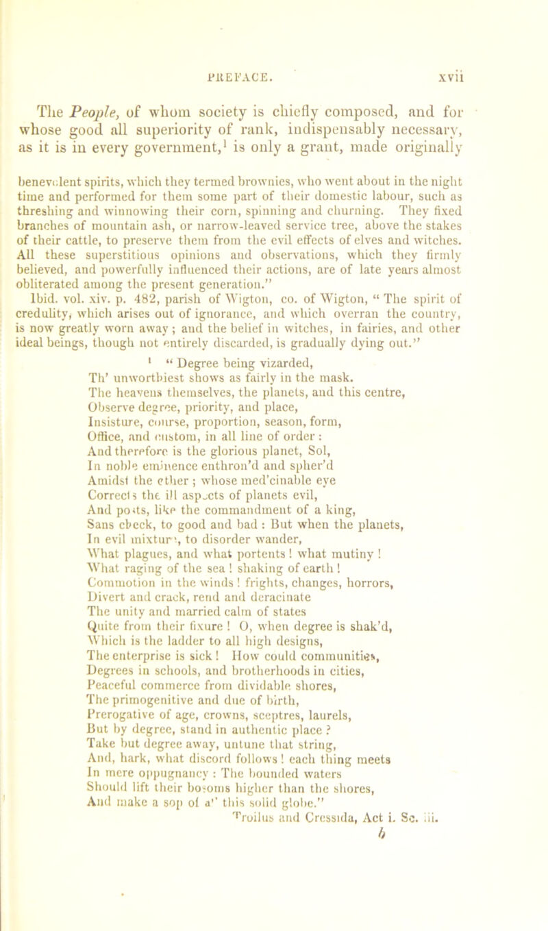 i’ll E FACE. xvu The People, of whom society is chiefly composed, and for whose good all superiority of rank, indispensably necessary, as it is in every government,1 is only a grant, made originally benevolent spirits, which they termed brownies, who went about in the night time and performed for them some part of their domestic labour, such as threshing and winnowing their corn, spinning and churning. They fixed branches of mountain ash, or narrow-leaved service tree, above the stakes of their cattle, to preserve them from the evil effects of elves and witches. Ail these superstitious opinions and observations, which they firmly believed, and powerfully influenced their actions, are of late years almost obliterated among the present generation.” Ibid. vol. xiv. p. 482, parish of Wigton, co. of Wigton, “ The spirit of credulity, which arises out of ignorance, and which overran the country, is now greatly worn away; and the belief in witches, in fairies, and other ideal beings, though not entirely discarded, is gradually dying out.” 1 “ Degree being vizarded, Th’ unwortldest shows as fairly in the mask. The heavens themselves, the planets, and this centre, Observe degree, priority, and place, Insisture, course, proportion, season, form, Office, and custom, in all line of order : And therefore is the glorious planet, Sol, In noble eminence enthron’d and spher’d Amidst the ether ; whose med’cinable eye Corrects the ill aspects of planets evil, And pods, like the commandment of a king, Sans check, to good and bad : But when the planets, In evil mixture, to disorder wander, What plagues, and what portents 1 what mutiny ! What raging of the sea ! shaking of earth ! Commotion in the winds ! frights, changes, horrors, Divert and crack, rend and deracinate The unity and married calm of states Quite from their fixure ! 0, when degree is shak’d, Which is the ladder to all high designs, The enterprise is sick! How could communities, Degrees in schools, and brotherhoods in cities, Peaceful commerce from dividable. shores, The primogenitive and due of birth, Prerogative of age, crowns, sceptres, laurels, But by degree, stand in authentic place ? Take but degree away, untune that string, And, hark, what discord follows! each thing meets In mere oppugnaticy : The bounded waters Should lift their bosoms higher than the shores, And make a sop ol a” tins solid globe.” Troilus and Cressula, Act i. Sc. iii. b