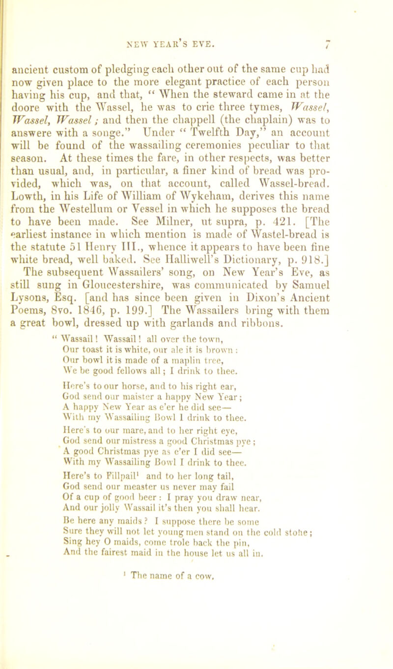 ancient custom of pledging each other out of the same cup had now given place to the more elegant practice of each person having his cup, and that, “ When the steward came in at the doore with the Wassel, he was to crie three tymes, Wassel, Wassel, Wassel; and then the chappell (the chaplain) was to answere with a songe.” Under “ Twelfth Day,” an account will be found of the wassailing ceremonies peculiar to that season. At these times the fare, in other respects, was better than usual, and, in particular, a finer kind of bread was pro- vided, which was, on that account, called Wassel-bread. Lowth, in his Life of William of Wykeham, derives this name from the Westellum or Vessel in which he supposes the bread to have been made. See Milner, ut supra, p. 421. [The earliest instance in which mention is made of Wastel-bread is the statute 51 Henry III., whence it appears to have been fine white bread, well baked. See HalliweU’s Dictionary, p. 918.] The subsequent Wassailers’ song, on New Year’s Eve, as still sung in Gloucestershire, was communicated by Samuel Lysons, Esq. [and has since been given in Dixon’s Ancient Poems, 8vo. 1846, p. 199.] The Wassailers bring with them a great bowl, dressed up with garlands and ribbons. “ Wassail! Wassail 1 all over the town, Our toast it is white, our ale it is brown : Our bowl it is made of a maplin tree, We be good fellows all; I drink to thee. Here's to our horse, and to his right ear, God send our maister a happy New Year; A happy New Year as e’er he did see— With my Wassailing Bowl 1 drink to thee. Here's to our mare, and to her right eye, God send our mistress a good Christmas pye; A good Christmas pye as e’er I did sec— With my Wassailing Bowl I drink to thee. Here’s to Fillpail* and to her long tail, God send our measter us never may fail Of a cup of good beer : I pray you draw near, And our jolly Wassail it’s then you shall hear. Be here any maids ? I suppose there he some Sure they will not let young men stand on the cold stolie; Sing hey 0 maids, come trolc hack the pin, And the fairest maid in the house let us all in. 1 The name of a cow.