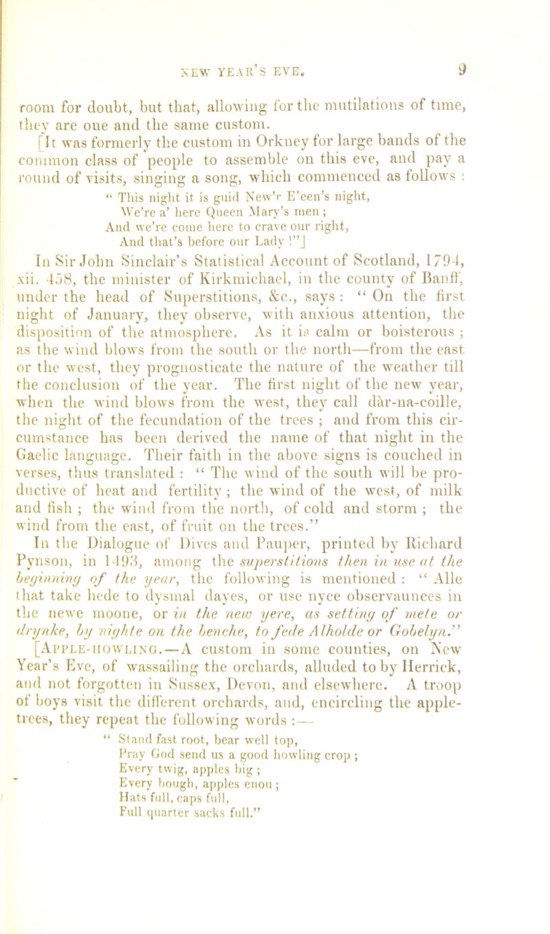 room for doubt, but that, allowing for the mutilations of time, they are one and the same custom. [It was formerly the custom in Orkney for large bands of the common class of people to assemble on this eve, and pay a round of visits, singing a song, which commenced as follows : “ This night it is guid New’r E’een’s night, We’re a’ here Queen Mary’s men ; And we’re come here to crave our right, And that’s before our Lady !”J In Sir John Sinclair’s Statistical Account of Scotland, 1794, xii. 458, the minister of Kirkmichael, in the county of Banff, under the head of Superstitions, &c., says : “ On the first night of January, they observe, with anxious attention, the disposition of the atmosphere. As it is calm or boisterous ; as the wind blows from the south or the north—from the east or the west, they prognosticate the nature of the weather till the conclusion of the year. The first night of the new year, when the wind blows from tbe west, they call dar-na-coille, the night of the fecundation of the trees ; and from this cir- cumstance has been derived the name of that night in the Gaelic language. Their faith in the above signs is couched in verses, thus translated : “ The wind of the south will be pro- ductive of heat and fertility ; the wind of the west, of milk and fish ; the wind from the north, of cold and storm ; the wind from the east, of fruit on the trees.” In the Dialogue of Dives and Pauper, printed by Richard Pynson, in 1493, among the superstitions then in use at the beginning of the year, the following is mentioned : “ Alle that take liede to dysmal dayes, or use nyce observaunces in the newe moone, or in the new yere, as setting of mete or drynke, by niijhte on the benche, to fede Alholde or Gobelyn.” [Apple-howling.—A custom in some counties, on New Year’s Eve, of wassailing the orchards, alluded toby Herrick, and not forgotten in Sussex, Devon, and elsewhere. A troop of boys visit the different orchards, and, encircling the apple- trees, they repeat the following words :— “ Stand fast root, bear well top, Pray God send us a good howling crop ; Every twig, apples big ; Every bough, apples enou; Hats full, caps full, Full quarter sacks full.”