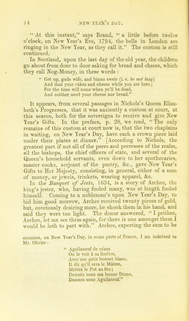 J 4 NEW YEA'S.’S DAY. “ At this instant,” says Brand, “ a little before twelve o’clock, on New Year’s Eve, 1794, the bells in London are ringing in the New Year, as they call it.” The custom is still continued. In Scotland, upon the last day of the old year, the children go about from door to door asking for bread and cheese, which they call Nog-Money, in these words : “ Get up, gude wife, and binno sweir (i. e. be not lazy) And deal your cakes and cheese while you are here; For the time will come when ye’ll he dead, And neither need your cheese nor bread.” It appears, from several passages in Nichols’s Queen Eliza- beth’s Progresses, that it was anciently a custom at court, at this season, both for the sovereigns to receive and give New Year’s Gifts. In the preface, p. 28, we read, “The only remains of this custom at court now is, that the two chaplains in waiting, on New Year’s Day, have each a crown piece laid under their plates at dinner.” [According to Nichols, the greatest part if not all of the peers and peeresses of the realm, all the bishops, the chief officers of state, and several of the Queen’s household servants, even down to her apothecaries, master cooks, serjeant of the pastry, &c., gave New Year's Gifts to Her Majesty, consisting, in general, either of a sum of money, or jewels, trinkets, wearing apparel, &c. In the Banquet of Jests, 1634, is a story of Archee, the king’s jester, who, having fooled many, was at length fooled himself. Coming to a nobleman’s upon New Year’s Day, to bid him good morrow, Archee received twenty pieces of gold, but, covetously desiring more, he shook them in his band, and said they were too light. The donor answered, “ I prithee, Archee, let me see them again, for there is one amongst them 1 would be loth to part with.” Archee, expecting the sum to be occasion, on New Year’s Day, in some parts of France, 1 am indebted to Mr. Olivier: “ Aguilaneuf de ccans On le voit a sa fenetre, Avec son petit bonnet blanc, 11 dit qu’il sera le Maitre, Mcttra le Pot au feu; Donnez nous tua bonne Dame, Donnez nous Aguilaneuf.”