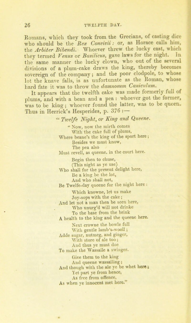 Romans, which they took from the Grecians, of casting dice who should be the Rex Convivii: or, as Horace calls him, the Arbiter Bibendi. Whoever threw the lucky cast, which they termed Venus or Busilicus, gave laws for the night. In the same manner the lucky clown, who out of the several divisions of a plum-cake draws the king, thereby becomes sovereign of the company; and the poor clodpole, to whose lot the knave falls, is as unfortunate as the Roman, whose hard fate it was to throw the damnosum Canicidum. It appears that the twelfth cake was made formerly full of plums, and with a bean and a pea : whoever got the former, was to be king; whoever found the latter, was to be queen. Thus in Herrick’s Hesperides, p. 376 :— “ Twelfe Night, or King and Queene. “ Now, now the mirth comes With the cake full of plums, Where beane’s the king of the sport here; Besides we must know, The pea also Must revell, as queene. in the court here. Begin then to chuse, (This night as ye use) Who shall for the present delight here, Be a king be the lot, And who shall not, Be Twelfe-day queene for the night here : Which knowne, let us make Joy-sops with the cake ; And let not a man then be seen here, Who unurg’d will not drinke To the base from the brink A health to the king and the queene here. Next crowne the bowle full With gentle lamb’s-wooll; Adde sugar, nutmeg, and ginger, With store of ale too; And thus ye must doe To make the Wassaile a swinger. Give them to the king And queene wassailing; And though with the ale ye be whet here; Yet part ye from hence, As free from offence, As when ye innocent met here.”