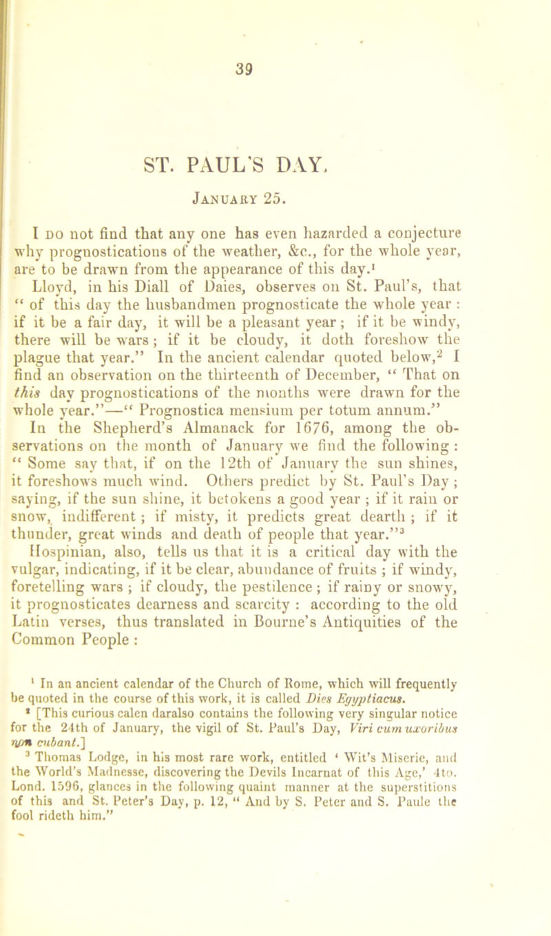 ST. PAUL'S DAY. January 25. I do not find that any one has even hazarded a conjecture why prognostications of the weather, &c., for the whole year, are to be drawn from the appearance of this day.1 Lloyd, in his Diall of Daies, observes on St. Paul’s, that “ of this day the husbandmen prognosticate the whole year: if it be a fair day, it will be a pleasant year ; if it be windy, there will be wars; if it be cloudy, it doth foreshow the plague that year.” In the ancient calendar quoted below,2 I find an observation on the thirteenth of December, “ That on this day prognostications of the months were drawn for the whole year.”—“ Prognostica mensium per totum annum.” In the Shepherd’s Almanack for 1676, among the ob- servations on the month of January we find the following : “ Some say that, if on the 12th of January the sun shines, it foreshows much wind. Others predict by St. Paul’s Day ; saying, if the sun shine, it betokens a good year ; if it rain or snow, indifferent; if misty, it predicts great dearth ; if it thunder, great winds and death of people that year.”3 Hospinian, also, tells us that it is a critical day with the vulgar, indicating, if it be clear, abundance of fruits ; if windy, foretelling wars ; if cloudy, the pestilence ; if rainy or snowy, it prognosticates dearness and scarcity : according to the old Latin verses, thus translated in Bourne’s Antiquities of the Common People: 1 In an ancient calendar of the Church of Rome, which will frequently he quoted in the course of this work, it is called Dies Egyptiacus. 1 [This curious calcn daralso contains the following very singular notice for the 24th of January, the vigil of St. Paul’s Day, Viri cumuxoribus rum cubant.'] 3 Thomas Lodge, in his most rare work, entitled 4 Wit’s Miserie, and the World’s Madnesse, discovering the Devils Incarnat of this Age,’ 4to. Lond. 1596, glances in the following quaint manner at the superstitions of this and St. Peter’s Day, p. 12, “ And by S. Peter and S. Paule the fool rideth him.”