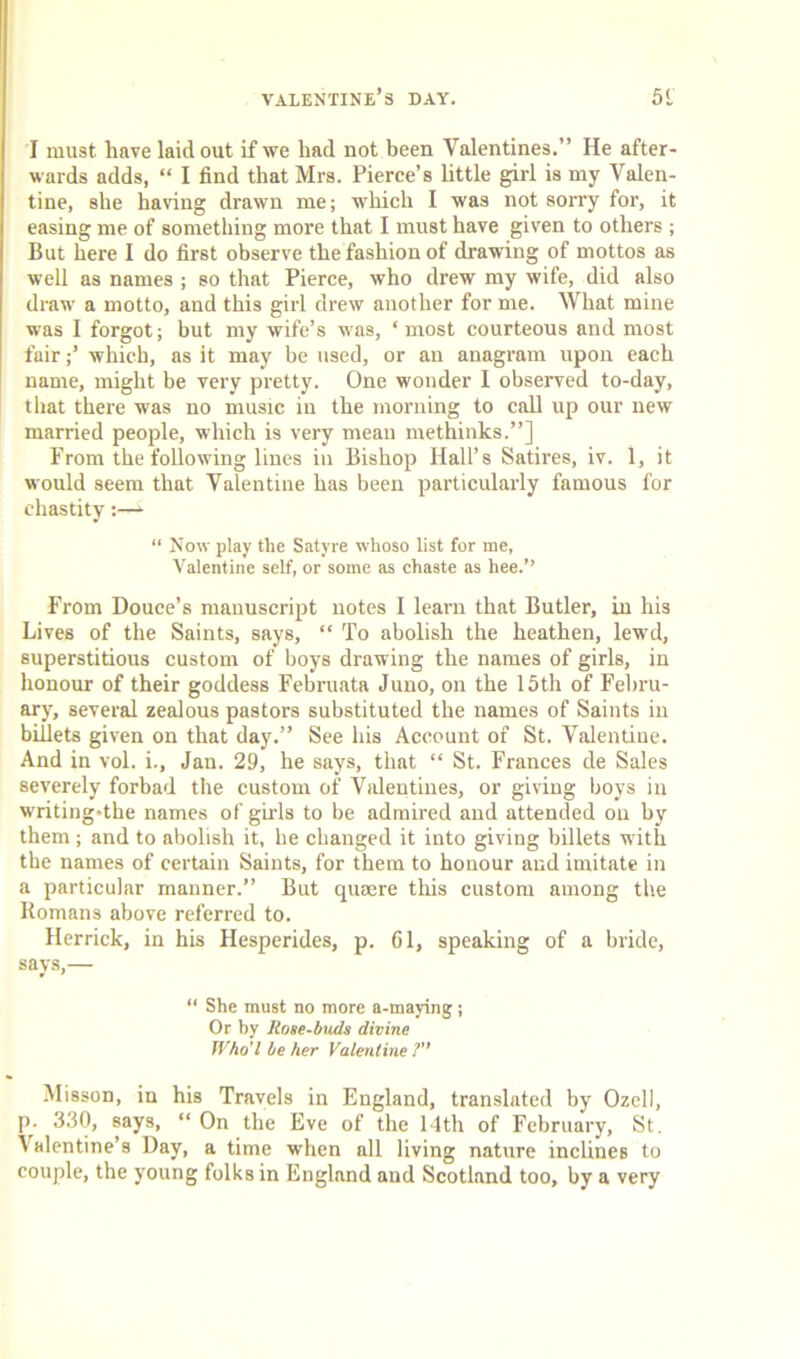 I must have laid out if we had not been Valentines.” He after- wards adds, “ I find that Mrs. Pierce’s little girl is my Valen- tine, she having drawn me; which I was not sorry for, it easing me of something more that I must have given to others ; But here I do first observe the fashion of drawing of mottos as well as names ; so that Pierce, who drew my wife, did also draw a motto, and this girl drew another for me. What mine was I forgot; but my wife’s was, ‘most courteous and most fair;’ which, as it may be used, or an anagram upon each name, might be very pretty. One wonder I observed to-day, that there was no music in the morning to call up our new married people, which is very mean methinks.”] From the following lines in Bishop Hall’s Satires, iv. 1, it would seem that Valentine has been particularly famous for chastity “ Now play the Satyre whoso list for me, Valentine self, or some as chaste as hee.” From Douce’s manuscript notes I learn that Butler, in his Lives of the Saints, says, “ To abolish the heathen, lewd, superstitious custom of boys drawing the names of girls, in honour of their goddess Februata Juno, on the 15th of Febru- ary, several zealous pastors substituted the names of Saints in billets given on that day.” See his Account of St. Valentine. And in vol. i., Jan. 29, he says, that “ St. Frances de Sales severely forbad the custom of Valentines, or giving boys in writing»the names of girls to be admired and attended on by them; and to abolish it, he changed it into giving billets with the names of certain Saints, for them to honour and imitate in a particular manner.” But quaere this custom among the Romans above referred to. Herrick, in his Hesperides, p. Gl, speaking of a bride, says,— “ She must no more a-maying ; Or by Rose-buds divine Who’l be her Valentine ?” Misson, in his Travels in England, translated by Ozcll, p. 330, says, “ On the Eve of the 14th of February, St. ' alentine’s Day, a time when all living nature inclines to couple, the young folks in England and Scotland too, by a very