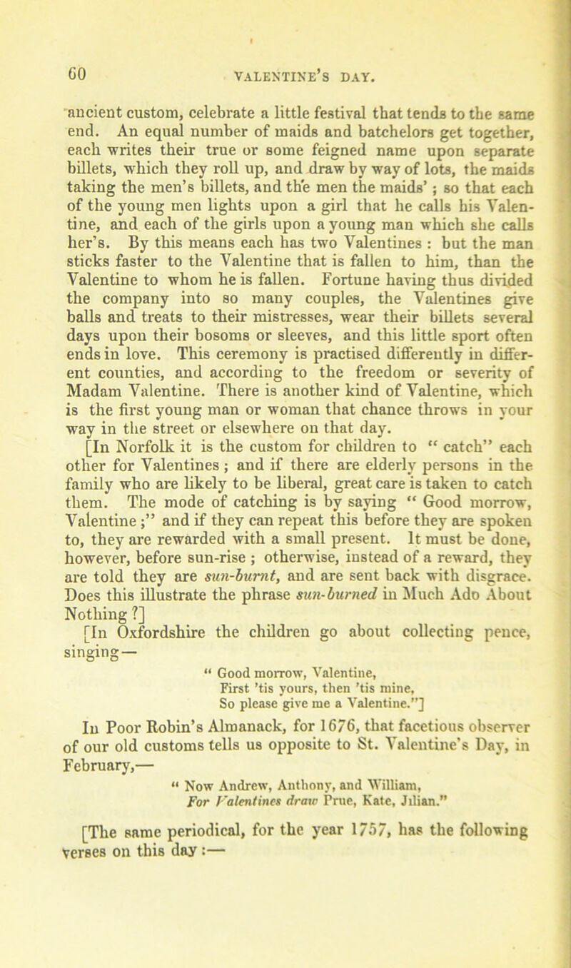 ancient custom, celebrate a little festival that tends to the same end. An equal number of maids and batchelors get together, each writes their true or some feigned name upon separate billets, which they roll up, and draw by way of lots, the maids taking the men’s billets, and the men the maids’; so that each of the young men lights upon a girl that he calls his Valen- tine, and each of the girls upon a young man which she calls her’s. By this means each has two Valentines : but the man sticks faster to the Valentine that is fallen to him, than the Valentine to whom he is fallen. Fortune having thus divided the company into so many couples, the Valentines give balls and treats to their mistresses, wear their billets several days upon their bosoms or sleeves, and this little sport often ends in love. This ceremony is practised differently in differ- ent counties, and according to the freedom or severity of Madam Valentine. There is another kind of Valentine, which is the first young man or woman that chance throws in your way in the street or elsewhere on that day. [In Norfolk it is the custom for children to “ catch” each other for Valentines; and if there are elderly persons in the family who are likely to be liberal, great care is taken to catch them. The mode of catching is by saying “ Good morrow, Valentineand if they can repeat this before they are spoken to, they are rewarded with a small present. It must be done, however, before sun-rise ; otherwise, instead of a reward, they are told they are sun-burnt, and are sent back with disgrace. Does this illustrate the phrase sun-burned in Much Ado About Nothing ?] [In Oxfordshire the children go about collecting pence, singing — “ Good morrow, Valentine, First ’tis yours, then ’tis mine, So please give me a Valentine.”] In Poor Robin’s Almanack, for 1676, that facetious observer of our old customs tells us opposite to St. Valentine’s Day, in February,— “ Now Andrew, Anthony, and William, For Falentines draw Prue, Kate, Jilian.” [The same periodical, for the year 1757, has the following Verses on this day :—