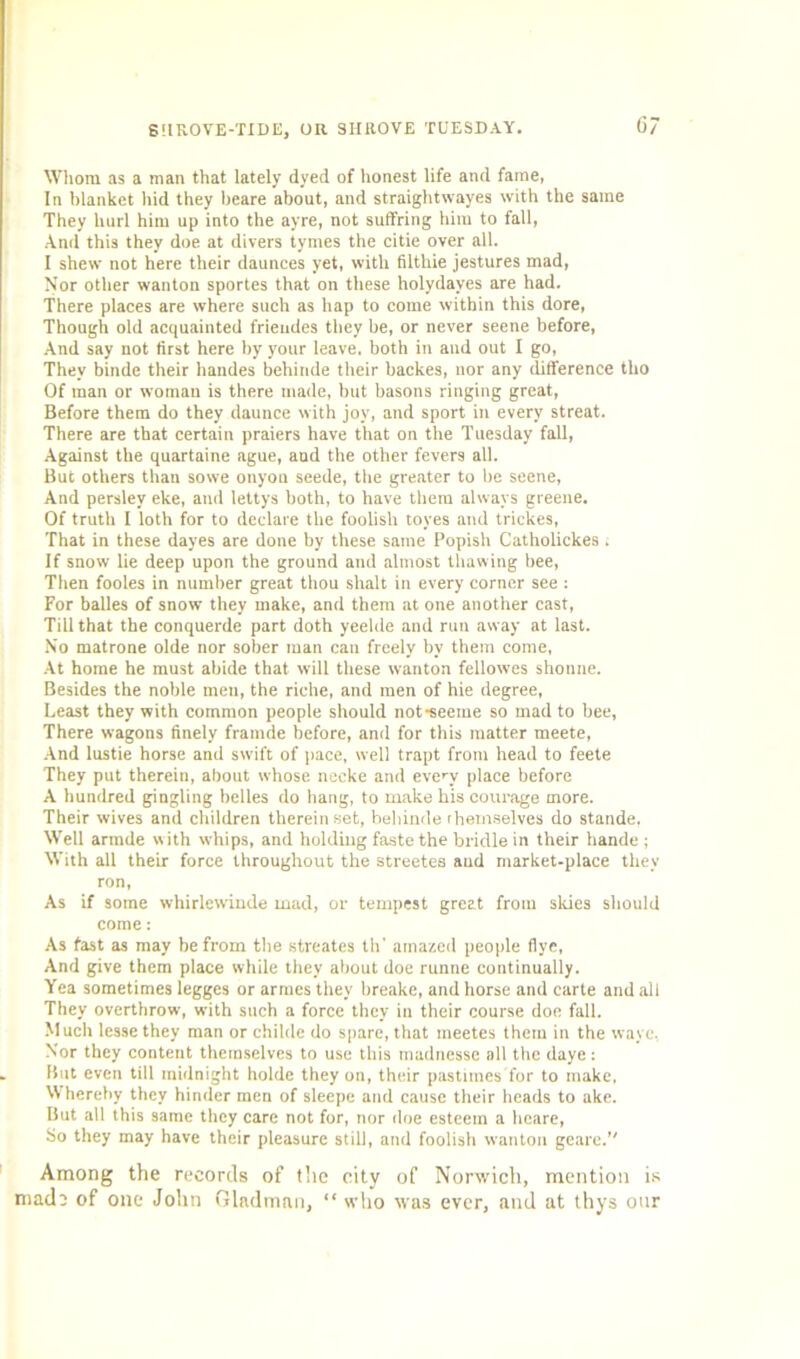 Whom as a man that lately dyed of honest life and fame, In blanket hid they beare about, and straightwayes with the same They hurl him up into the ayre, not suffring him to fall, And this they doe at divers tymes the citie over all. I shew not here their daunces yet, with filthie jestures mad, Nor other wanton sportes that on these holydayes are had. There places are where such as hap to come within this dore, Though old acquainted frieudes they be, or never seene before, And say not first here by your leave, both in and out I go, They binde their handes behiride their backes, nor any difference tlio Of man or woman is there made, but basons ringing great, Before them do they daunce with joy, and sport in every streat. There are that certain praiers have that on the Tuesday fall, Against the quartaine ague, and the other fevers all. But others than sowe onyon seede, the greater to be seene, And perslev eke, and lettys both, to have them always greene. Of truth I loth for to declare the foolish toyes and trickes, That in these dayes are done by these same Popish Catholickes, If snow lie deep upon the ground and almost thawing bee, Then fooles in number great thou shalt in every corner see : For balles of snow they make, and them at one another cast, Till that the conquerde part doth yeelde and run away at last. No matrone olde nor sober man can freely by them come, At home he must abide that will these wanton fellowes shonne. Besides the noble men, the riche, and men of hie degree, Least they with common people should not-seeme so mad to bee, There wagons finely framde before, and for this matter meete, And lustie horse and swift of pace, well trapt from head to feete They put therein, about whose necke and every place before A hundred gingling belles do hang, to make bis courage more. Their wives and children therein set, behinde themselves do stande, Well armde w ith whips, and holding faste the bridle in their hande ; With all their force throughout the streetes and market-place they ron, As if some whirlewinde mad, or tempest great from slues should come: As fast as may be from the streates th' amazed people five, And give them place while they about doe runne continually. Yea sometimes legges or armes they breake, and horse and carte and all They overthrow, with such a force they in their course doe fall. Much lessethey man or childe do spare, that meetes them in the wave, Nor they content themselves to use this madnesse all the daye : But even till midnight holde they on, their pastimes for to make, Whereby they hinder men of sleepe and cause their heads to ake. But all this same they care not for, nor doe esteem a heare, So they may have their pleasure still, and foolish wanton geare. Among the records of the city of Norwich, mention is made of one John Gladman, “ who was ever, and at thys our