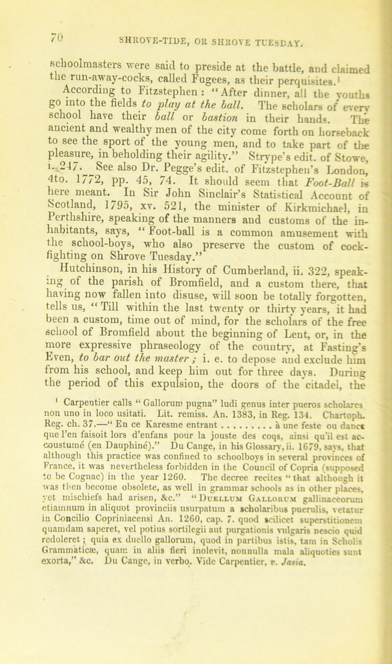 schoolmasters were said to preside at the battle, and claimed the run-away-cocks, called Fugees, as their perquisites.1 According to Fitzstephen : “After dinner, all the youths go into i,ke fields to play at the ball. The scholars of every school have their ball or bastion in their hands. The ancient and wealthy men of the city come forth on horseback to see the sport of the young men, and to take part of tire pleasure, in beholding their agility.” Strype’s edit, of Stowe, i.,247.^ See also Dr. Pegge’s edit, of Fitzstephen’s London, 4to. 1772, pp. 45, 74. It should seem that Foot-Ball is here meant.^ In Sir John Sinclair’s Statistical Account of Scotland, 1/95, xv. 521, the minister of Kirkmichael, in Perthshire, speaking of the manners and customs of the in- habitants, says, “ Foot-ball is a common amusement with the school-boys, who also preserve the custom of cock- fighting on Shrove Tuesday.” Hutchinson, in his History of Cumberland, ii. 322, speak- ing of the parish of Bromfield, and a custom there, that having now fallen into disuse, will soon be totally forgotten, tells us, “ Till within the last twenty or thirty years, it had been a custom, time out of mind, for the scholars of the free school of Bromfield about the beginning of Lent, or, in the more expressive phraseology of the country, at Fasting’s Lven, to bar out the master ; i. e. to depose and exclude him from his school, and keep him out for three days. Duriug the period of this expulsion, the doors of the’citadel, the 1 Carpentier calls “ Gallorum pugna” ludi genus inter pueros scholares non uno in loco usitati. Lit. remiss. An. 1383, in Reg. 134. Chartoph. Reg. ch. 37.—“ En ce Karesme entrant a une feste ou danc* que l’en faisoit lors d’enfans pour la jouste des coqs, ainsi qu'il est ac- coustume (en Dauphine).” Du Cange, in his Glossary, ii. 1C79, says, that although this practice was confined to schoolboys in several provinces of France, it was nevertheless forbidden in the Council of Copria (supposed to be Cognac) in the year 1260. The decree recites “that although it was then become obsolete, as well in grammar schools as in other places, vet mischiefs had arisen, &c.” “ Duki.lum Gallorum gallinaceorum etiainnum in aliquot provinciis usurpation a scholaribus pucrulis, vetatur in Concilio Copriniacensi An. 1260, cap. 7. quod scilicet superstitionem quamdam saperet, vcl potius sortilegii nut purgationis vulgaris ncscio quid rcdoleret ; quia ex duello gallorum, quod in partibus istis, tarn in Scholis Grammatics:, qumt: in nliis fieri inolcvit, nonnulla mala aliquoties sunt exorta,” &c. Du Cange, in verbo. Vide Carpentier, v. Jasia.