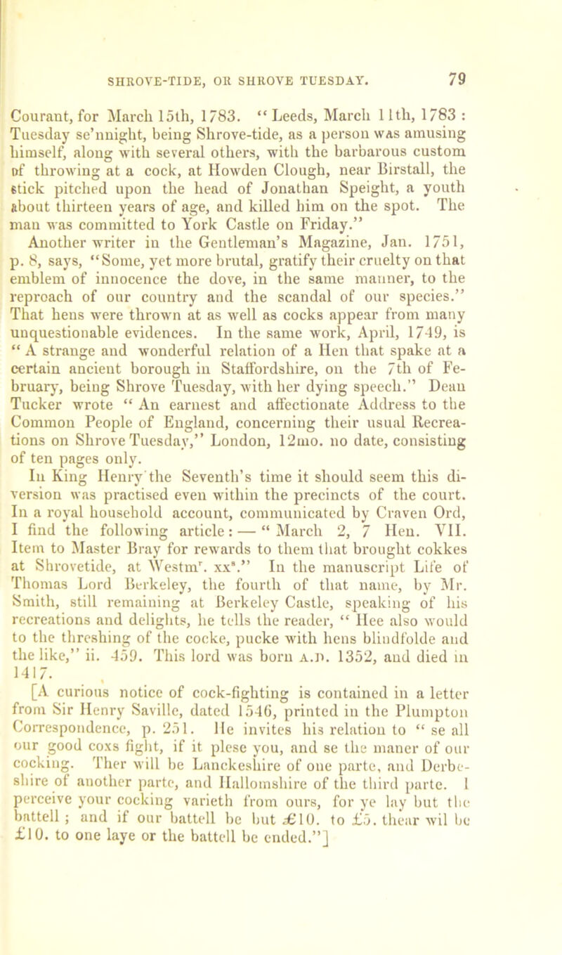 Courant, for March loth, 1783. “ Leeds, March 11th, 1783 : Tuesday se’nnight, being Shrove-tide, as a person was amusing himself, along with several others, with the barbarous custom i>f throwing at a cock, at Iiowden Clough, near Birstall, the 6tick pitched upon the head of Jonathan Speight, a youth about thirteen years of age, and killed him on the spot. The man was committed to York Castle on Friday.” Another writer in the Gentleman’s Magazine, Jan. 1751, p. 8, says, “Some, yet more brutal, gratify their cruelty on that emblem of innocence the dove, in the same manner, to the reproach of our country and the scandal of our species.” That hens were thrown at as well as cocks appear from many unquestionable evidences. In the same work, April, 1749, is “ A strange and wonderful relation of a Hen that spake at a certain ancient borough in Staffordshire, on the 7th of Fe- bruary, being Shrove Tuesday, with her dying speech.” Dean Tucker wrote “ An earnest and affectionate Address to the Common People of England, concerning their usual Recrea- tions on Shrove Tuesday,” London, 12mo. no date, consisting of ten pages only. In King Henry'the Seventh’s time it should seem this di- version was practised even within the precincts of the court. In a royal household account, communicated by Craven Ord, I find the following article: — “ March 2, 7 Hen. VII. Item to Master Bray for rewards to them that brought cokkes at Shrovetide, at Westm’. xx9.” In the manuscript Life of Thomas Lord Berkeley, the fourth of that name, by Mr. Smith, still remaining at Berkeley Castle, speaking of his recreations and delights, he tells the reader, “ Hee also would to the threshing of the cocke, pucke with hens blindfolde and the like,” ii. 459. This lord was born a.d. 1352, and died iii 1417. [A curious notice of cock-fighting is contained in a letter from Sir Henry Saville, dated 1540, printed in the Plumpton Correspondence, p. 251. He invites his relation to “ se all our good coxs fight, if it plese you, and se the maner of our cocking. Ther will be Lanckeshire of one parte, and Derbe- shire ot another parte, and Ilallomshire of the third parte. 1 perceive your cocking varieth from ours, for ye lay but the battell ; and if our battell be but 2EIO. to £5. thear wil be £10. to one laye or the battell be ended.”]