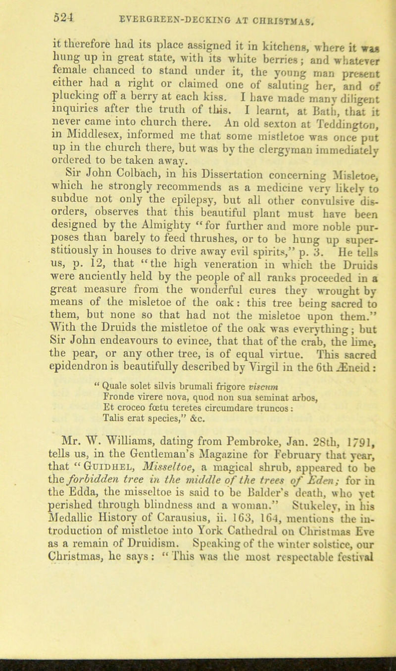 it therefore had its place assigned it in kitchens, where it was hung up in great state, with its white berries; and whatever female chanced to stand under it, the young man present either had a right or claimed one of saluting her, and of plucking off a berry at each kiss. I have made manv diligent inquiries after the truth of this. I learnt, at Bath, that it never came into church there. An old sexton at Teddington, in Middlesex, informed me that some mistletoe was once put up in the church there, but was by the clergyman immediately ordered to be taken away. Sir John Colbach, in his Dissertation concerning Misletoe, which he strongly recommends as a medicine very likelv to subdue not only the epilepsy, but all other convulsive dis- orders, observes that this beautiful plant must have been designed by the Almighty “ for further and more noble pur- poses than barely to feed thrushes, or to be huDg up super- stitiously in houses to drive away evil spirits,” p. 3. He tells us, p. 12, that “the high veneration in which the Druids were anciently held by the people of all ranks proceeded in a great measure from the wonderful cures they wrought by- means of the misletoe of the oak: this tree being sacred to them, but none so that had not the misletoe upon them.” With the Druids the mistletoe of the oak was everything; but Sir John endeavours to evince, that that of the crab, the lime, the pear, or any other tree, is of equal virtue. This sacred epidendron is beautifully described by Virgd in the 6th jEneid: “ Quale solet silvis brumali frigore visciim Fronde virere nova, quod non sua seminat arbos, Et croceo foetu teretes circumdare truncos: Tabs erat species,” &c. Mr. W. Williams, dating from Pembroke, Jan. 2Sth, 1791, tells us, in the Gentleman’s Magazine for February that year, that “ Guidhel, Misseltoe, a magical shrub, appeared to be the forbidden tree in the middle of the trees of Eden; for in the Edda, the misseltoe is said to be Balder’s death, who yet perished through blindness and a woman.” Stukelev, in his Medallic History of Carausius, ii. 163, 16-1, mentions the in- troduction of mistletoe into York Cathedral on Christmas Eve as a remain of Druidism. Speaking of the winter solstice, our Christmas, he says: “ This was the most respectable festival