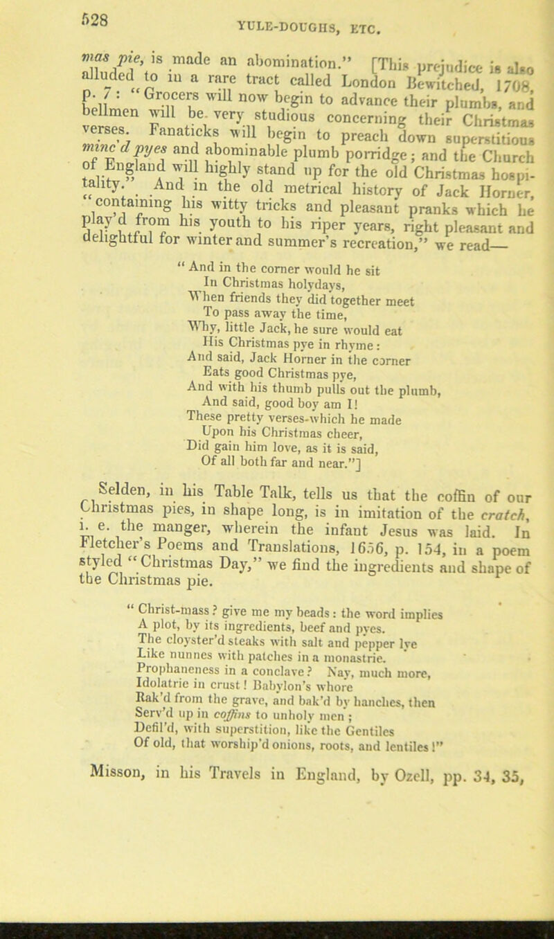 r>28 YULE-DOCGIIS, ETC. mas pie, is made an abomination.” [This prejudice is also iuded to in a rare tract called London Bewitched, 1/08, bellmen D°W Hegin to advance their plumbs, and beUmen will be. very studious concerning their Christmas erses. Fanaticks will begin to preach down superstitious mmcdpyes and abominable plumb porridge; and the Church of Engtaud will highly stand up for the old Christmas hospi- tahty And in the old metrical history of Jack Ilorner, containing Ins witty tricks and pleasant pranks which he V pV f his. y°uth t0 his riper years, right pleasant and delightful for winter and summer’s recreation,” we read “ And in the comer would he sit In Christmas holydays, 5Yhen friends they did together meet To pass away the time, Why, little Jack, he sure would eat His Christmas pve in rhyme: And said, Jack Horner in the corner Eats good Christmas pye, And with his thumb pulls out the plumb, And said, good boy am I! These pretty verses-which he made Upon his Christmas cheer, Did gain him love, as it is said, Of all both far and near.”] Selden, m his Table Talk, tells us that the coffin of our Christmas pies, in shape long, is in imitation of the cratch, i. e. the manger, wdierein the infant Jesus was laid. In rletcher’s Poems and Translations, 16.56, p. 154, in a poem Si ™ “ Christmas Day,” we find the ingredients and shape of the Christmas pie. “ Christ-mass ? give me my heads: the word implies A plot, by its ingredients, beef and pycs. The cloyster d steaks with salt and pepper lve Like nunnes with patches in a monastrie. Prophaneness in a conclave ? Nay, much more, Idolatrie in crust! Babylon’s whore Rak d from the grave, and bak’d by handies, then Serv’d up in coffins to unholy men ; Defil’d, with superstition, like the Gentiles Of old, that worship’d onions, roots, and lentilesl” Misson, in his Travels in England, by Ozell, pp. 34, 35,