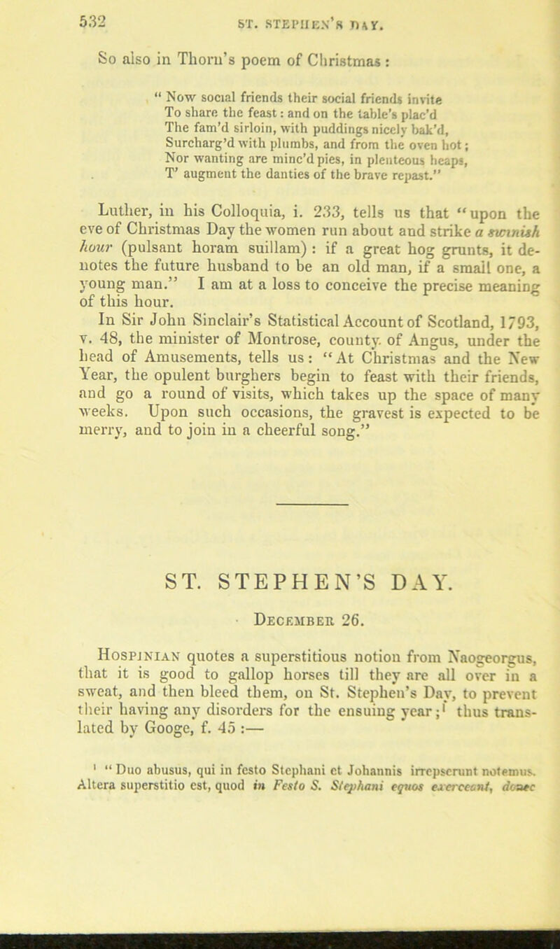 So also in Thorn’s poem of Christmas : “ Now social friends their social friends invite To share the feast: and on the table’s plac’d The fam’d sirloin, with puddings nicely bak’d, Surcharg’d with plumbs, and from the oven hot; Nor wanting are minc’d pies, in plenteous heaps, T’ augment the danties of the brave repast.” Luther, in his Colloquia, i. 233, tells us that “upon the eve of Christmas Day the women run about and strike a swinish hour (pulsant horam suillam) : if a great hog grunts, it de- notes the future husband to be an old man, if a small one, a young man.” I am at a loss to conceive the precise meaning of this hour. In Sir John Sinclair’s Statistical Account of Scotland, 1793, v. 48, the minister of Montrose, county, of Angus, under the head of Amusements, tells us; “At Christmas and the New Year, the opulent burghers begin to feast with their friends, and go a round of visits, which takes up the space of many weeks. Upon such occasions, the gravest is expected to be merry, and to join in a cheerful song.” ST. STEPHEN’S DAY. December 26. Hospjnian quotes a superstitious notion from Xaogeorgus, that it is good to gallop horses till they are all over in a sweat, and then bleed them, on St. Stephen’s Day, to prevent their having any disorders for the ensuing year;1 thus trans- lated by Googe, f. 45 :— 1 “ Duo abusus, qui in festo Stcphani ct Johannis irrepsemnt nolemus.. Altera superstitio est, quod in Festo S. Stephani cguos excrceont, donee