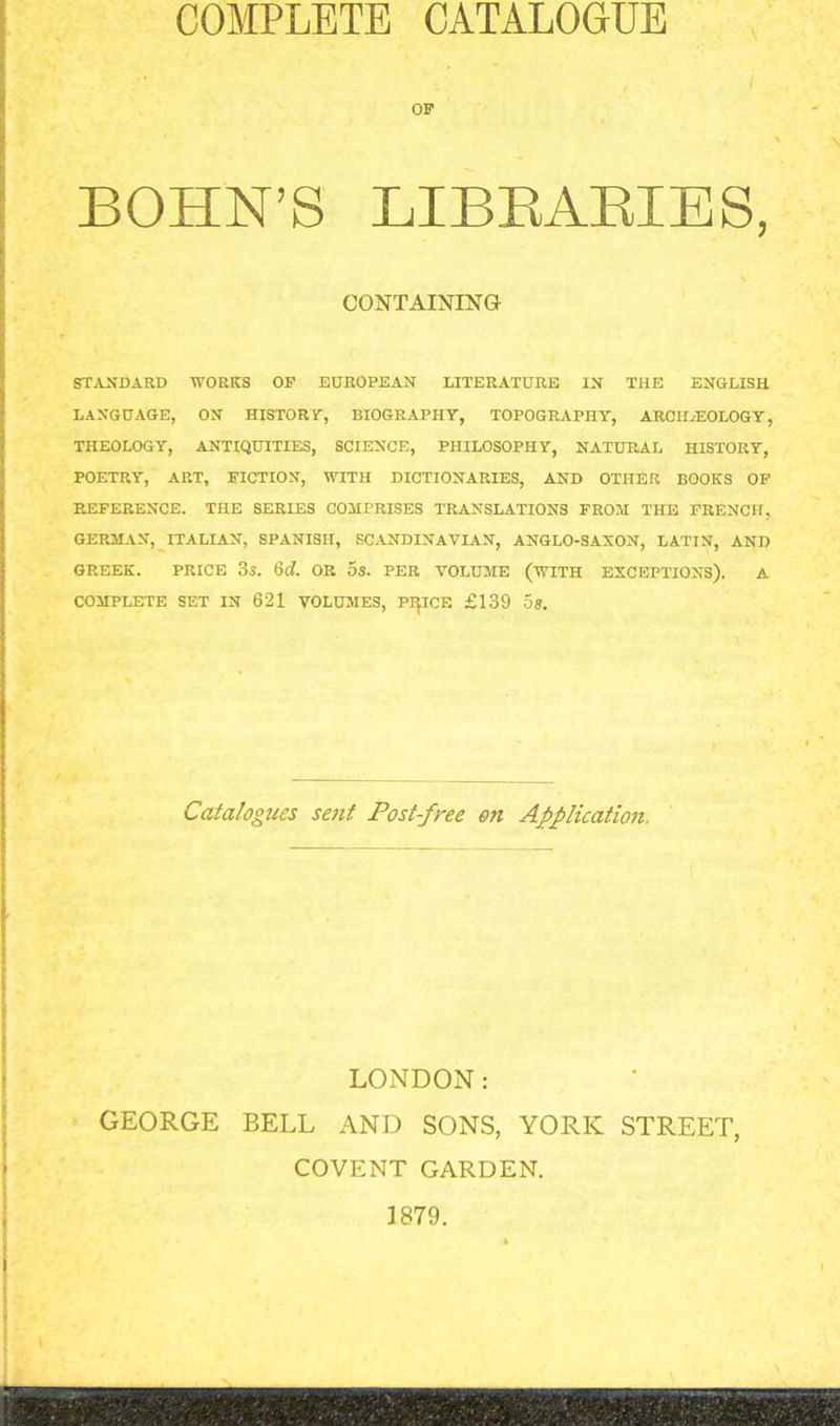 COMPLETE CATALOGUE BOHN’S LIBRARIES, CONTAINING STANDARD WORKS OP EUROPEAN LITERATURE IN THE ENGLISH LANGUAGE, ON HISTORY, BIOGRAPHY, TOPOGRAPHY, ARCHAEOLOGY, THEOLOGY, ANTIQUITIES, SCIENCE, PHILOSOPHY, NATURAL HISTORY, POETRY, ART, FICTION, WITH DICTIONARIES, AND OTHER BOOKS OF REFERENCE. THE SERIES COMPRISES TRANSLATIONS FROM THE FRENCH, GERMAN, ITALIAN, SPANISH, SCANDINAVIAN, ANGLO-SAXON, LATIN, AND GREEK. PRICE 35. 6d. OR OS. PER VOLUME (WITH EXCEPTIONS). A COMPLETE SET IN 621 VOLUMES, PIJICE £139 58. Catalogues sent Post-free on Application. LONDON: GEORGE BELL AND SONS, YORK STREET, COVENT GARDEN. 1879.