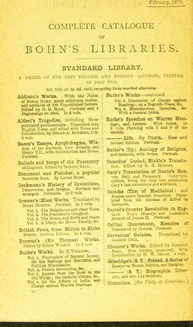 February, 1K70. COMPLETE CATALOGUE OF BOHN’S LIBRARIES. STANDARD LIBRARY. A SERIES OF THE BEST ENGLISH AND FOREIGN AUTHOK3, PRINTED. IN POST 8VO. 262 Vols. at 3s. 6d. each, excepting those marked otherwise. Addison’s Works. With the Notes of Bishop Hurd, much additional matter, and nnwards of 100 Unpublished Letters. Edited by H. G. Bohn. Portrait and 8 Engravings on Steel. In 6 vols. Alfieri’s Tragedies, including those published posthumously. Translated into English Verse, and edited with Notes and Introduction, by Edgar A. Bowbing, C.B. 2 vols. Bacon’s Essays, Apophthegms, Wis- dom of the Ancients, New Atlantis, and Henry VTL, with Introduction and Notes. Portrait. Ballads and Songs of the Peasantry of England. Edited by Robert Bell. Beaumont and Fletcher, a popular Selection from. By Leigh Hunt. Beckmann’s History of Inventions, Discoveries, and Origins. Revised anc enlarged. Portraits. In 2 vols. Bremer’s (Hiss) Works. Translated by Mary Howitt. Portrait. In 4 vola. Vol. 1. The Neighbours and other Tales. Vol. 2. The President's Daughter. VoL 3. The Home, and Strife and peace Vot 4. A Diary, the H— Family, &c. British Poets, from Milton to Kirke Wnmc. Cabinet Edition In 4 vols. Browne’s (Sir Thomas) Works. Edited by Simon Wilkin. 1 n 3 vols. Burke’s Works. In 6 Volumes. Vol. 1. Vindication of Natural Society, On the Snblime and Beautiful, and Political Miscellanies. Vol. 2. French Revolution, Sc. Vol. 3. Appeal from the New to the Old WrngB; the Catholic Claims, sc. Vol. 4. On tho Affairs of India, and Charge against WarTen Hastings. Burke's Works—continued. Vol 5. Conclusion of Charge against Hastings; on a Regldde Peace, Ac. Vol. 6. Miscellaneous Speech**, he. With a General Index. Burke’s Speeches on Warren Hast- ings; and Letters. With Index, in 2 vola. (forming vols. 7 and 8 of the worts). -—__ Life. By Prior. New and ravised Edition. Portrait. Butler’s (Bp.) Analogy of Religion, and Sermons, with Notes. Portrait. Camoens’ Lusiad, Mickle’s Transla- tion. Edited by E. R. Hodges. Cary’s Translation of Dante's Hea- ven. Hell, and Purgatory. Copyright edition, being the only one _ containing Cary's last corrections and additions. Carafas (The) of Maddaloni: and Naples under Spanish Dominion. Trans- lated from the German of Alfred he Reumont. Carrel’s Counter Bevolution in Eng- land. Fox's History, and Lonsdale’s Memoir of James H. Portrait.* Cellini (Benvenuto), Memoirs of Translated by Kosooi. Portrait. Cervantes’ Galatea, Translated by Gordon Gtll. Chaucer's Works. Edited by Robert Bell. New Edition, improved. With Introduction by W. AV. Skkat. 4 vols. Coleridge’s 8. T.' Friend. A Series of Essay6 on Morals. Politics, and Religion. . is. T.) Biographia Liter- ari.t, and two Lay Sermons. Commines. (She Philip de Convnincs.') is