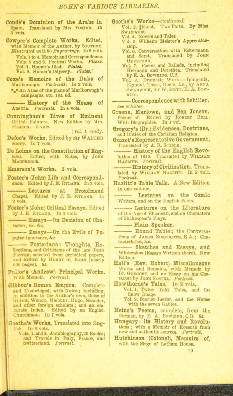 BOHN'S VARIOUS LIBRARIES. Conde’s Dominion of the Araba in Spam. Translated by Mrs. Footes. In 3 vols. Cowper's Complete Works. Edited. witb Memoir of the Author, by SouthKV Ilhuirattd with BO Pngravinfft. In 8 vola. Vols. 1 to 4. Memoir and Correspondence. Vola S and 6. Poetical Works. Plata Vol. 7. Homer’s Iliad. Plata. Vol. 8. Homer’s Odyssey. Plata.' Coxe’B Memoirs of the Duke of Marlborough. Portraiti. In 3 vols. *.* An Atlas of the plansof Marlborough’s campaigns, 4to. 104. 6d. — History of the House of Austria. Portraitt. In 4 vols. Cunningham’s Lives of Eminent llritish Painters. New Edition by Mrs. Heaton. 3 vols. [ Vol. I. ready. Defoe’s Works. Edited by Sir Walter Scott. In 7 vols. Do Lolme on the Constitution of Eng. , land. Edited, with Notes, by John Maooeeooe. Emerson’s Works. 2 vols. Foster’s (John) Life and Correspond- ence. Edited by J. K. Rylanie In 3 vola, Lectures at Broadmead Chapel. Edited by J. E. Ryland. In 1, 2 vola. I Foster’s (John) Critical Essays. Edited by J. E. Rilahd. In 2 vols. I Essays—On Decision of Cha- I j meter, &c. Sec. I Essays—On the Evils of Fo- i pular Ignorance, Ac. I Fosteriana: Thoughts, Re- I flections, and Criticisms of the late John (Footer, selected trom periodical papers, and Edited by Henri G. Bohit (nearly I too pages). 64. I Fuller's (Andrew) Principal Works. With Memoir. Portrait. I Gibbon’s Boman Empire. Complete I and T T T-i ci hvl drffld u*itb Mntna • Inolndlnc and Unabridged, with Notce; Including, In addition to the Anther’s own, thoso of Guizot, Wench, Niebuhr, Hngo, Nesnder, and other foreign scholars; and an ela- borate Index. Edited by an English Churchman. In 1 vols. I'Gmthe’s Works, Translated into Eng- , I lish. In 8 vols. I Vola. I.and2. Autobiography,20 Books; I and Travels in Italy, France, and Switzerland. Portrait. Goethe’s Works—continued. Vol. 3. J Faust. Two Parts. By Miss Swan wick. Vol. 4. Novels and Tales. VoL 5. Wilhelm Meister'i Apprentice- ship. Vol. 6. Conversations with Eckermann and Soret. Translated by John Oxenford. Vol. 7. Poems and Ballads, including Hermann and Dorothea. Translated by E. A. Bowring. C.B. Vol. 8. Dramatic Works—Tpbigenia, Egmonfc, Tasso, Goetz, &c., by Anna Swanwick, Sir W. Scott, E. A. Bow'- ring. Correspondence with Schiller. See Schiller. Greene, Marlowe, and Ben Jonson, Poems of. Edited by Robert Bell. With Biographies. In 1 vol. Gregory’s (Dr.) Evidences, Doctrines, and Unties of the Christian Religion. Guizot’s Representative Government, Translated by A. R. Scoblr. History of the English Revo- lution of 1640. Translated by William Hazlitt. Portrait. ——History of Civilization, Trans- lated by William Hazlitt. In 3 vols. Portrait. Hazlitt’s Table Talk. A New Edition in one volume. - - Lectures on the Comic Writers, and on the English Poets. Lectures on the Literature of Ihe Ago of Elizabeth, and on Characters of Shakespearis Plays. Plain Speaker. Round Table; the Conversa- tions of James Nokthcotb, R.A.; Cha- racteristics, See. Sketches and Essays, and Wlnterslow (Essays Written there). New Edition. Hall’s (Rev. Robert) Miscellaneous Works and Remains, with Memoir by Dr. Gregory, and an Essay on hig Cha- racter by John Foster. Portrait. Hawthorne’s Tale*. In 2 vols. Vol. i. Twice Told Talcs, and the Snow Image. Vol. 2. Scarlet Letter, and the House with the seven Gables. Heine’s Poems, complete, from the German, by E. A. Bowrino. C.B. B». Hungary: its History and Revolu- tions ; with a Memoir of Kossuth from new and authentic sources. Portrait. Hutchinson (Colonel), Memoirs of, with the Siege of Latham House. 79