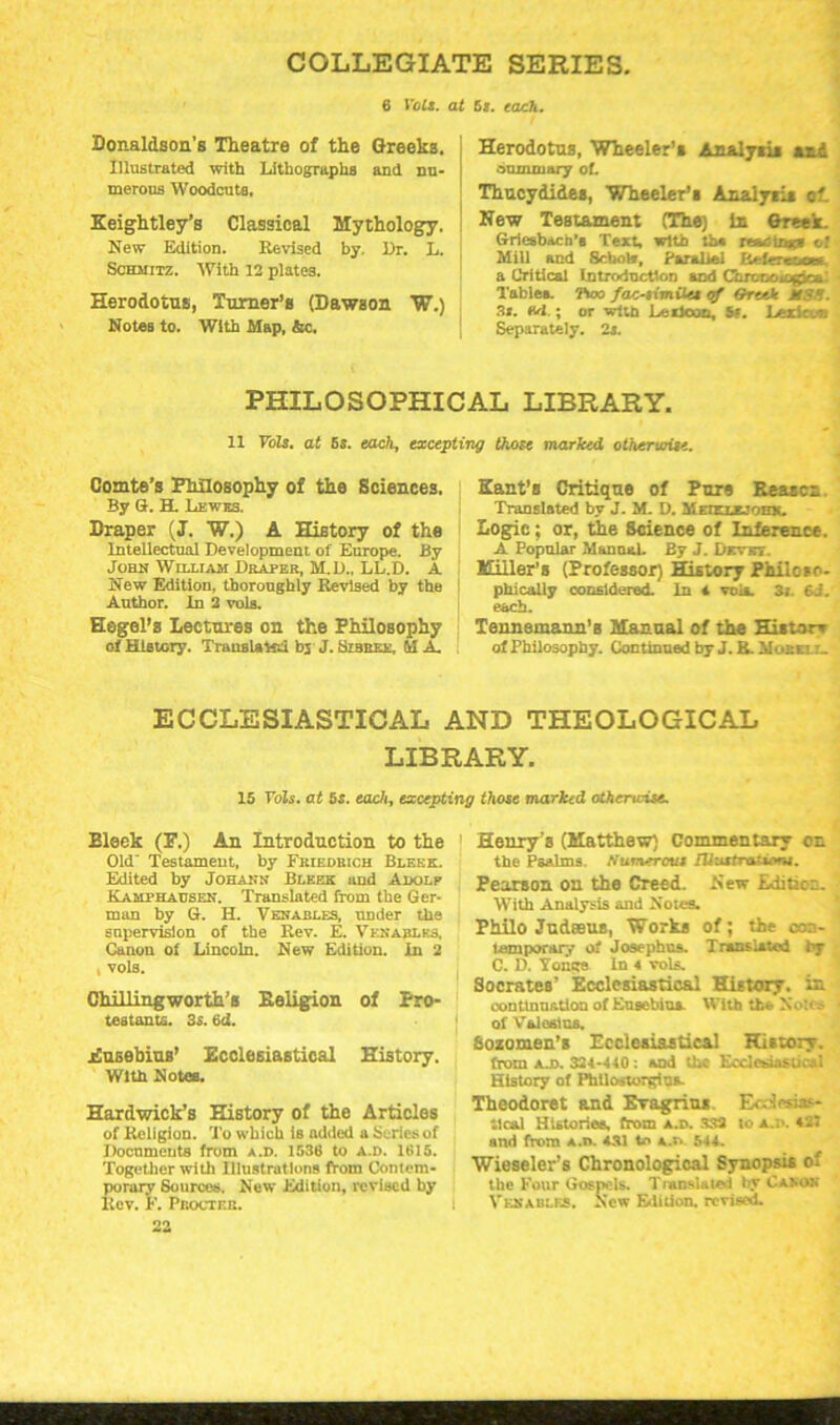 COLLEGIATE SERIES, 6 Volt. at St. each. Donaldson's Theatre of the Greeks. Illustrated with Lithographs and nu- merous Woodcuts, Keightley’s Classical Mythology. New Edition. Revised by. Dr. L. Schmitz. With 12 plates. Herodotus, Turner’s (Dawson W.) Notes to. With Map, &c. Herodotus, Wheeler’s Analysis and summary of. Thucydides, Wheeler’s Analysis ot New Testament (The) In Greek. Griesbach’a Text, with th« reaoiiad o! Mill and Schok, Parallel Reference! a Critical Introduction and Gironoiegica'. Table*. Two faoiimiia of Greek HSU. St. M.; or with Lexicon, St. Lexicon Separately. 2s. PHILOSOPHICAL LIBRARY. 11 Volt, at 6s. each, excepting those marked otherwise. Comte’s Philosophy of the Sciences. By G. H. Lewes. Draper (J. W.) A History of the Intellectual Development of Europe. By John William Draper, M.D., LL.D. A New Edition, thoroughly Revised by the Author, in 2 vols. Hegel’s Lectures on the Philosophy of History. Translate! bj J. Sibree, M A. Kant’s Critique of Pure Reason Translated by J. M. D. M m.t'im, Logic; or, the Science of Inference. A Popular Manual. By J. Dkvet. Killer's (Professor) History Philoso- phically considered. In a voi*. 3i. 6i. each. Tennemann’B Manual of the Histor* of Philosophy. Continued by J. R. Mosxi r. ECCLESIASTICAL AND THEOLOGICAL LIBRARY. 15 Yols. at 5s. each, excepting those marked othertcise. Bleek (P.) An Introduction to the Old' Testament, by Friedrich Blf.ek. Edited by Johann Bleek und Adolp Kamphausen. Translated from the Ger- man by G. H. Venables, under the enpervislon of the Rev. E. Venables, Cauon of Lincoln. New Edition, in 2 , vols. Chillingworth’s Religion of Pro- testants. 3s. 6d. Eusebius’ Ecclesiastical History. With Notes. Hardwick’s History of the Articles of Religion. To which is added a Series of Documents from A.n. 1536 to a.d. 1615. Together with Illustrations from Contem- porary Sources. New Edition, revised by Rev. F. Procter. 22 1 Henry’s (Matthew) Commentary on the Psalms. Numerous rUustraieons. Pearson on the Creed. New Edition. With Analysis and Notes. Philo Judeeus, Works of; the ccn- lemporary of Josephus. Translated by C. D. Tonga In 4 vols. Socrates’ Ecclesiastical History, in continuation ot Eusebius. With the Soles of Vsi earns. Bozomen’s Ecclesiastical History, from a.d. 324-440: *nd the Ecclesiastical History of Phllostorgiu*. Theodoret and ETagrius Ecclesias- tical Histories, from a.d. SS3 to a.d. 42J and from A.n. 431 to A.n 544. Wieseler’s Chronological Synopsis of the Four Gospels. Translate.! by Canon I Venables. New Edition, revised.