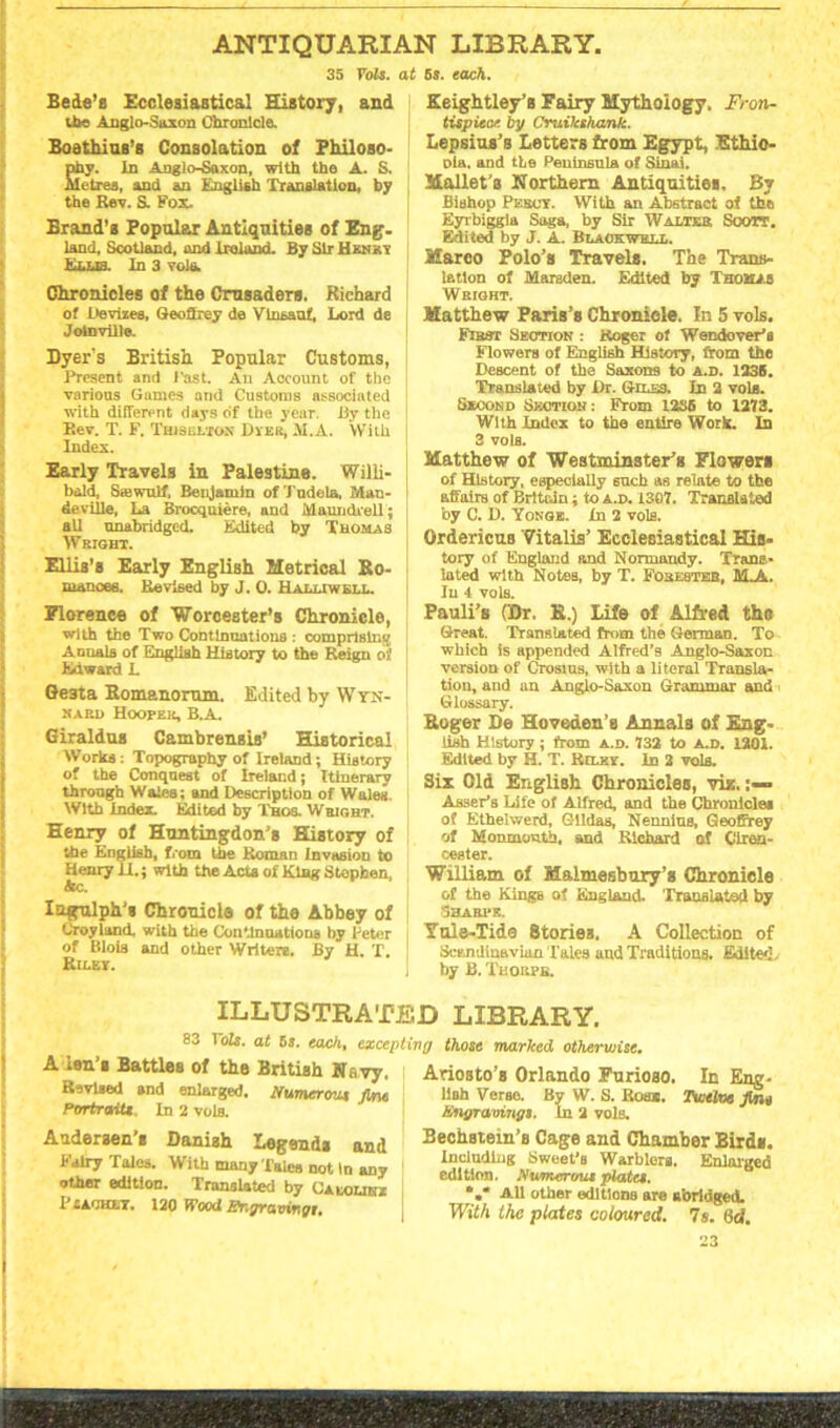 ANTIQUARIAN LIBRARY. 35 Yols. at Bede’s Ecclesiastical History, and the Anglo-Saxon Chronicle. Boethius's Consolation of Philoso- phy. In Anglo-Saxon, with the A. S. | Metres, and on English Translation, by the Rev. S. Fox. Brand’s Popular Antiquities of Eng- land, Scotland, and Ireland. By Sir Hunky Ellq. In 3 vole. Chronicles of the Crusaders. Richard of Devizes, Geoffrey de Vlnsanf, Lord de Jotnville. Dyer's British Popular Customs, Present and 1'ast. An Account of the various Games and Customs associated with different days of the year. By the P,ev. T. F. Thisultox Dyer, M.A. With Index. Early Travels in Palestine. Willi- bold, Saawulf, Benjamin of Tndela, Man- deville, La Brocquiere, and Maun&rell; all unabridged. Edited by Thomas Wright. Ellis’s Early English Metrical So- | manoee. Revised by J. 0. H ali.iwkt.t. Florence of 'Worcester’s Chronicle, with the Two Continuations : comprising Annals of English History to the Reign of Edward L Qe3ta Eomanomm. Edited by Wyn- nard Hooper, B.A. Giraldua CambreII8ifl, Historical Works: Topography of Ireland; History of the Conquest of Ireland; Itinerary through Wales; and Description of Wales. With index. Edited by Thos. Wright. Henry of Huntingdon's History of the English, from the Roman Invasion to Henry II.; with the Acta of King Stephen, Ac. Iagulph's Chronicle of the Abbey of Croyland. with the Continuations by Peter of Blois and other Writere. By H. T. Riley. 68. each. Keightley’s Fairy Mythology, Fron- tispiece. by Cruikshank. Lepsius’s Letters from Egypt, Ethio- pia. and the Peninsula of Siniii. Mallet's Northern Antiquities. By Bishop Percy. With an Abstraot of the Eyrbiggia Saga, by Sir Walter Scott. Edited by J. A. Blackwell. Marco Polo’s Travels. The Trans- lation of Marsden. Edited by Thomas Wright. Matthew Paris’s Chronicle. In 5 vols. First Section : Roger of WendoveFa Flowers of English History, from the Descent of the Saxons to A.D. 1335. Translated by Dr. Giles. In 3 vols. Second Section: From I2S6 to 1373. With Index to the entire Work. In 3 vols. Matthew of ■Westminster's Flowers of History, especially such as relate to the affairs of Britain; to a.d. 1307. Translated by C. D. Yonge. In 2 vols. Ordericus Vitalis’ Ecclesiastical His- tory of England and Normandy. Trans- lated with Notes, by T. Forester, ALA. In 4 vols. Pauli’s (Dr. B.) Life of Alfred the Great. Translated from the German. To which is appended Alfred’s Anglo-Saxon version of Crosius, with a literal Transla- tion, and an Anglo-Saxon Grammar and Glossary. Boger De Hoveden’s Annals of Eng. lish History; from a.d. 732 to a.d. 1201. Edited by H. T. Rilry. In 2 vols. Six Old English Chronicles, viz. » Asset's Life of Alfred, and the Chronicles of Ethelwerd, GHldas, Nennius, Geoffrey of Monmouth, and Richard of Ciren- cester. William of Malmesbury’s Chronicle of the Kings of England. Translated by Sharpe. Yule-Tide 8torieB. A Collection of Scandinavian Tales and Traditions. Edited, by B. Tiiorpb. ILLUSTRATED LIBRARY. 83 ToIs. at 68. each, excepting those marked otherwise. A ten’s Battles of the British Nsvy, Revised and enlarged. Numerous fine Portraits In 2 vols. Andersen’s Danish Legends and Fairy Tales. With many Tales not In any other edition. Translated by Caloubz I’tACKLY. 120 Wood Engravings. Ariosto’s Orlando Furioso. In Eng- lish Verse. By W. S. Rom. Twelve fine Engravings. In 2 vols. Bechstein’s Cage and Chamber Birds. Including Sweet’s Warblers. Enlarged edition. Numerous plates. *.* All other editions are abridged. With the plates coloured. Is. lid.