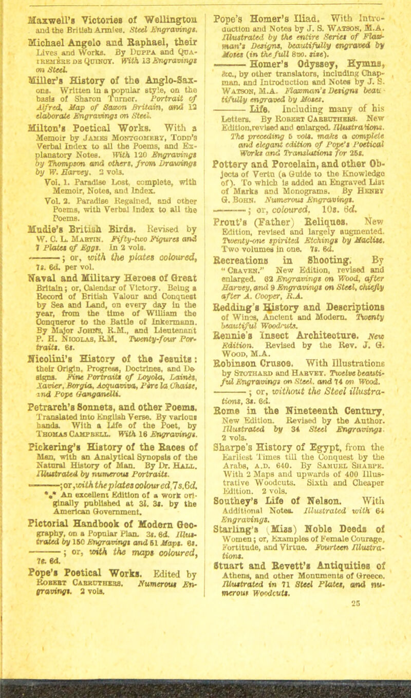 Maxwell’s Victories of Wellington and the British Armiee. Steel Engravingt. Michael Angelo and Raphael, their Lives and Works. By Ddppa and Qua- irbmkke os Quincy. With 13Engravings m Steel. Miller’s History of the Anglo-Sax- ons. Written In a popular Btyle, on the basis of Sharon Turner. Portrait of Alfred, Map of Saxon Britain, and 13 elaborate Engravingj on Steel. Milton’s Poetical Works. With a Memoir by Jambs Montgomery, Todd’s Verbal Index to all the Poems, and Ex- planatory Notes. With 120 Engraving> by Thompson and others, from drawings by W. Earvey. 2 vol3. Vol. 1. Paradise Lost, complete, with Memoir, Notes, and Index. VoL 2. Paradise Regained, and other Poems, with Verbal Index to all the Poems. Mndie’s British Birds. Revised by W. C. L. Mabtin. Fifty-two Figures and J Plates of Eggs. In 2 vols. ; or, with the plates coloured, ls. 6d. per vol. Naval and Military Heroes of Great Britain; or. Calendar of Victory. Being a Record of British Valour and Conquest by Sea and Land, on every day in the year, from the time of William the Conqueror to the Battle of Inkermann. By Major Johns, R.M., and Lieutenant P. H. Nicolas, R.M. Twenty-four Por- traits. 6s. Hicolini’s History of the Jesuits: their Origin, Progress, Doctrines, and De- signs. Fine Portraits of Loyola, LainH, Xavier, Borgia, Acquamva, Fore la Chain, and Pope Ganganelli. Petrarch’s 8onnets, and other Poems. Translated Into English Verse. By varioui handa. With a Life of the Poet, by Thomas Campbell. With 16 Engravings. Pickering’s History of the Races of Man, with an Analytical Synopsis of the Natnral History of Man. By Dr. Hall. Illustrated by numerous Portraits. ■,or,with the plates coloured,7 s.&d. *«* An excellent Edition of a work ori- ginally published at 31. 3«. by the American Government. Pictorial Handbook of Modem Geo- graphy, on a Popular Plan. 3r. 6<t Illus- trated by 160 Engravings and 61 Maps. 8». j or, with the maps coloured, lt. 6d. Pope’s Poetical Works. Edited by Robert Cabrdthess. Numerous En- gravings. 2 vols. Pope’s Homer’s Iliad. With Intro- duction and Notes by J. S. Watson, M.A. Illustrated by the entire Series of FlaeP man’s Designs, beautifully engraved by Moses (in the full 8vo. site). Homer’s Odyssey, Hymns, &o., by other translators, including Chap- man. and Introduction and Notes by J. S. Watson, M.A. Flaxman’t Designs beau ■ tifully engraved by Moses. — Life. Including many of his Letters. By Robert Cabhuthers. New Edition,revised and enlarged. Illustrations. The preceding 5 vols. make a complete and elegant edition of Pope’s Poetical Works and Translations for 26 s. Pottery and Porcelain, and other Ob- jects of Vertn (a Guide to the Knowledge of). To which Is added an Engraved List of Marks and Monograms. By Henry G. Bohn. Numerous Engravings. ; or, coloured. 10s. 6d. Prout’s (Father) Reliques, New Edition, revised and largely augmented. Twenty-one spirited Etchings by Maclise. Two volumes in one. Is. M. Recreations in Shooting. By “ Craven.” New Edition, revised and enlarged. 82 Engravings on Wood, after Earvey, and 9 Engravings on Steel, chiefly after A. Cooper, B.A. Redding’s ijistory and Descriptions of Wines, Ancient and Modern. Twenty beautiful Woodndz. Rennies Insect Architecture. yew Edition. Revised by the Rev. J. G. Wood, M.A. Robinson Crusoe. With Illustrations by Stothakd and Habvey. Twelve beauti- ful Engravings on Steel, and 74 on Wood. ; or, without the Steel illustra- tions, 3s. Qd. Some in the Nineteenth Century. New Edition. Revised by the Author. Illustrated by 34 Steel Engravings 2 vols. Sharpe’s History of Egypt, from the Eurliest Times till the Conquest by the Arabs, a.d. 640. By Samuel Shabpe. With 2 Maps and upwards of 400 Illus- trative Woodcuts. Sixth and Cheaper Edition. 2 vols. Southey’s Life of Nelson. With Additional Notes. Illustrated with 64 Engravings. Stalling’s (Miss) Noble Deeds of Women; or, Examples of Female Courage, Fortitude, and Virtue. Fourteen Illustra- tions. Stuart and Revett’s Antiquities of Athens, and other Monuments of Greece. Illustrated in 71 Steel Plates, and nw- merour Woodcuts.