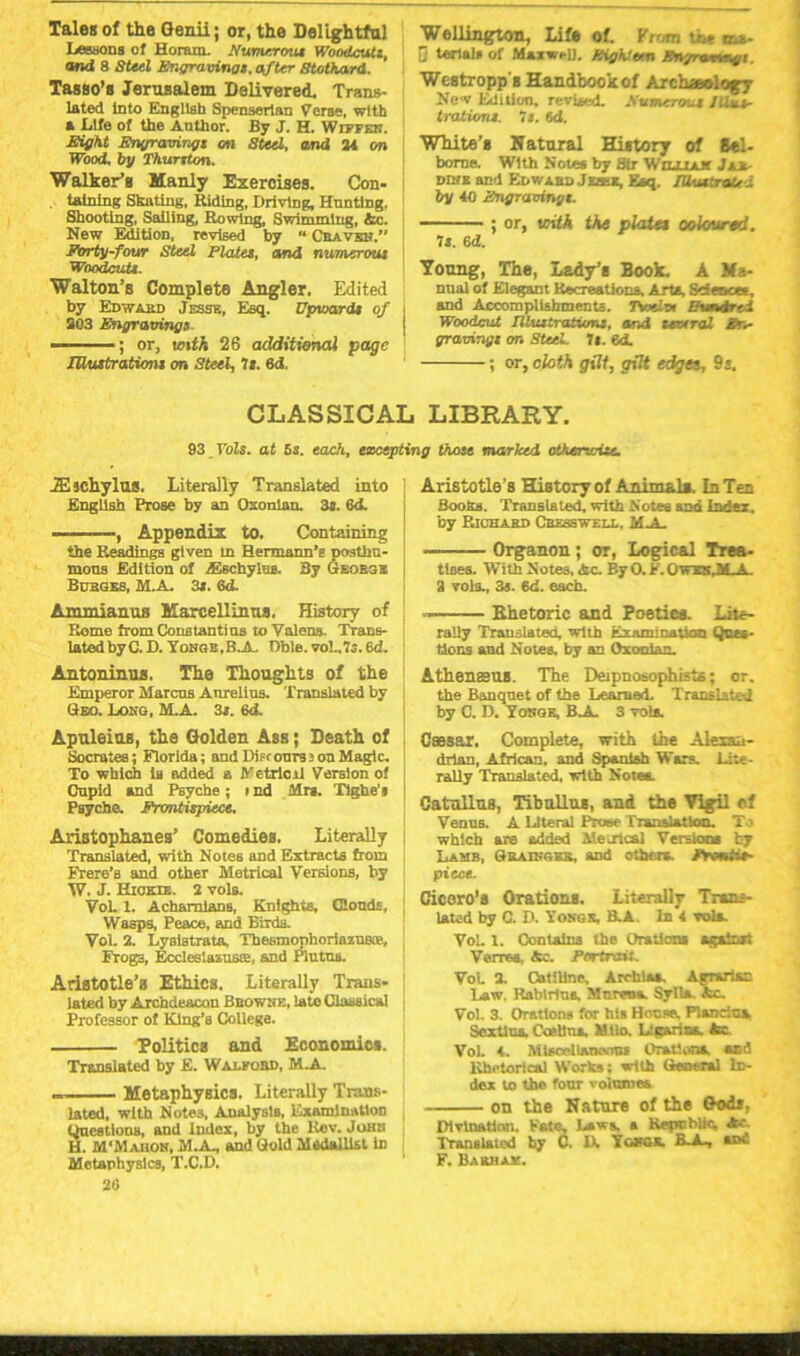 Tales of the Genii; or, the Delightful Lessons of Horam. Numerous Woodcuts, and 8 Steel Engravings, after Stothard. Tasso’s Jerusalem Delivered. Trans- lated Into English Spenserian Verse, with a Life of the Anthor. By J. H. Wiffek. Eight Engravings on Steel, and 24 on Wood, by Thurston. Walker’s Manly Exercises. Con- . tatning Skating, Riding, Driving, Hunting, Shooting, Sailing, Rowing, Swimming, &c. New Edition, revised by  Cbavxn.” Forty-four Steel Plates, and numerous Woodcuts. Walton’s Complete Angler. Edited by Edward Jesse, Esq. Upward* of 203 Engraxrings — ; or, with 26 additional page IUustratvmi on Steel, 7*. 6d, Wellington, Life of. From the irx. D terial* of Maxwell. /eighteen Snynmgl. Westropp's Handbook of Archaeology New Edition, revised. Attmcrou* /Hus- tralion*. It. 6d. White’* Hat oral Hiatory of Bel- borne. With Notes by Sir WruLLUf J**. DIME and Edwahd Jzatx, Esq. fU-uttraU i by 40 Fngravingt. ; or, with the plate* ooloured. U. 6d. Yonng, The, Lady’s Book. A Ma- nual of Elegant Recreations, Arts, Sciences, and Accomplishments. 7Wtx Uvndred Woodcut Illustrations, and tesxral en- gravings or. Steel. U. ed. ; or, cloth gilt, gilt edgee, 9s. CLASSICAL LIBRARY. 93 T'ols. at 5s. each, excepting those marked otherwise. iE jchylus. Literally Translated into English Prose by an Oxonian. 3s. 6<J. .... Appendix to. Containing the Readings given in Hermann’s posthn- mons Edition of AHechylos. By Georsx Bcrges, MX 3s. 6d. Ammianus Marcellinua. History of Rome from Constantins to Valens. Trans- lated byC. D. Yobqb.BJL Dble. vo!..7s. 6d. Antoninus. The Thoughts of the Emperor Marcus Anreltus. Translated by Geo. Long, M.A. 3s. 6d. Apnleins, the Golden Ass; Death of Socrates; Florida; and Difc ours i on Magic. To which 1b added a Metrical Version of Cupid and Psyche; I nd Mrs. Tighe', Psyche. Frontispiece. Aristophanes’ Comedies. Literally Translated, with Notes and Extracts from Frere’a and other Metrical Versions, by W. J. Hick®. 2 vols. VoL 1. Acharalans, Knights, Clouds, Wasps, Peace, and Birds. Vol. 2. LysiBtrata, Tbesmophoriazu&e, Frogs, Eccleslazuste, and Plntns. Aristotle’s Ethics. Literally Trans- lated by Archdeacon Browne, late Classical Professor of Klng’B College. Politics and Economic*. Translated by E. Wajlkord, M.A. Metaphysics. Literally Trans- lated, with Notes. Analysts, Examination Questions, and Index, by the Rev. Johei H. M'Mahok, M.A., and Gold Medallist in Metaphysics, T.C.D. 26 Aristotle's History of Animal*. In Ten Boohs. Translated, with Notes and Index, by Richard Cresswell, MX — Organon; or, Logical Trea- ttoes. With Notes. Ac. By 0. E. Owes ALA. 3 vols., 3s. 6d. each. Ehetoric and Poetics. Lite- rally Translated, with Examination Ques- tions and Notes, by an Oxonian. Athenasus. The Deipnosophists; or. the Banquet of the Learned. Trandsto-i by C. D. Yonqk, BA. 3 vols. Cassar. Complete, with the Alexan- drian, African, and Spanish Wars. Lite- rally Translated, with Notea. Catullus, Tibullug, and the Vigil rf Venus. A Literal Prose fisnslatlocu To which are added Metrical Version* by Lamb, Grainger, aDd others. Fronti*- piece. Cicoro'* Oration*. Literally Trans- lated by C. D. Yongs, B.A. Ink vol*. Vol. 1. Contains the Grstlans agslnxt Verree, Ac. Portnoi. VoL 2. Catiline, Arehlaa. Agrarian Law, Rablrius, Mureua. Sylla. Ac. Vol. 3. Orations for hi* Hoc re. Plandoa Sex tins. Coalina Milo. Ligarias, Ac VoL 4. MlsceliaTxvnu Orations, and Rhetorical Works; with General In- dex to the four volumes on the Nature of the God*. Divination. Fate, Laws, a Republic, Ac. Translated by C. IX Ygpgx. B. A-, sdC F. Barhak.