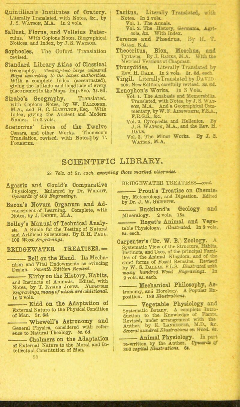 Quintilian1* Institutes of Oratory. Literally Translated, with Notes, he., by J. S. Watson, EA. In 2 vols. Sallust, Floras, and Velleius Pater- culus. With Copions Notes, Biographical Notices, and Index, by J. S. Watson. Sophocles. The Oxford Translation revised. Standard Library Atlas of Classical Geography. Twenty-two large coloured Jfapt according to the latest authorities. With a complete Index (accentuated), giving the latitude and longitode of every place named in the Maps. lmp.8vo. Is.M. Strabo’s Geography. Translated, with Copions Notes, by W. Faloonee, M.A., and H. C. Hamilton, Esq. With Index, giving the Ancient and Modern Names. In 3 vols., Suetonius’ Lives of the Twelve Caesars, and other Works. Thomson’s Translation, revised, with Notes,) by T. Fosesteb. Tacitus. Literally Translated, with Notes. In 2 volt Vol. 1. The Annalt VoL 2. The History, Germania. Agrl- oola, he. With Index. Terence and Phaedra*. By IL T. Riley. B.A. Theocritus, Bion, Moschas, and Tyrtseua. By J. Bane.-,, M.A. With the Metrical Versions of Chapman Thucydides. Literally Translated by Rev. H. Dale. In 2 volt 3s. 6d. each. Virgil. Literally Translated by Da vi n son. New Edition, carefully revised- 3s. ed. Xenophon's Works, in 3 Vols. VoL 1. The Anabasis and Memorabilia. Translated, with Notes, by J. S. Wat- son, M.A, And a Geographical Com- mentary, by W. F. Ainswobth, FA A., F.R.G.S., &c. Vol. 2. Cyropaedla and Hellenic*. By J. S. Watson, M.A., and the Rev. H. Dale. Vol. 3. The Minor Works. By J. 3. Watsok, M.A. SCIENTIFIC LIBRARY. 53 Vols. at 5s. each, excepting Agassiz and Gould’s Comparative Physiology. Enlarged by Dr. Weight, Upwards of 400 Engravings. Bacon’s Novum Organum and Ad- vancement of Learning. Complete, with Notes, by J. Dkvkt, M.A. Bolley’s Manual of Technical Analy- sis. A Guide for the Testing of Natural and Artificial Substances. By B. H. Paul. 100 Wood Engravings. BRIDGEWATER TREATISE3. — Bell on the Hand. Its Mecha- nism and Vital Endowments as evincing Design. Seventh Edition Revised — Kirby on the History, Habits, and Instincts of Animals. Edited, with Notes, by T. Rtmeb Jones. Numerous Engravings, many of which are additional. In 2 vols. — Kidd on the Adaptation of External Nature to the Physical Condition of Man. 3*. 6d. Whewell’s Astronomy and General PhyslcB, considered with refer- ence to Natural Theology. 5s. 6d. — Chalmers on the Adaptation of External Nature to the Moral and In- tellectual Constitution of Man. 23 those marked otherwise. BRIDGEWATER TREATISES—coni. Prout’s Treatise on Chemis- try, Meteorology, and Digestion, Edited by Dr. J. W. Gbiffith. Buckland’s Geology and Mineralogy. 2 vols. 16s. ■ Roget’s Animal and Vege- table Physiology. Illustrated. In 2 vols. 6s. each. Carpenter’s (Dr. W. B.', Zoology. A Systematic View of the Structure, Habits. Instincts, and Uses, of the principal Fami- lies of the Animal Kingdom, and of the chief forms of Fossil Remains. Revised by W. S. Dallas, F.LA Illustrated unit, many hundred Wood Engravings. In 2 vols. 6s. each. Mechanical Philosophy, As- tronomy, and Horology. A Popular Ex- position. 18* Illustrations. Vegetable Physiology and Systematic Botany. A complete Intro- duction to the Knowledge ot Plant?, Revised, under arrangement with the Author, by E. Lankestkr, M.D., &c. Several hundred Illustrations on Wood 6s. Animal Physiology. In part re-written by the Author. Upwards cf | 300 capital Illustrations. 6s.