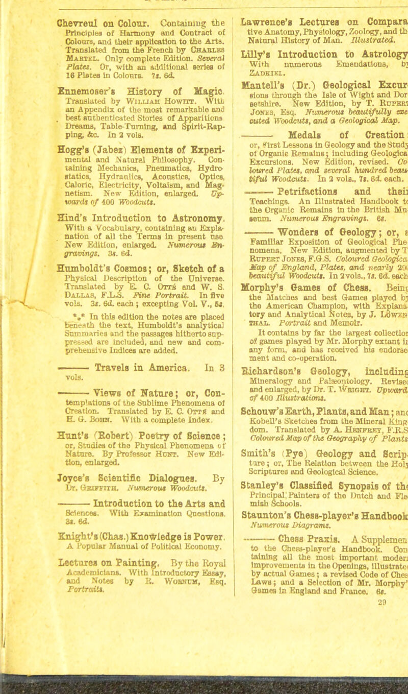 Chevron! on Colour. Containing the Principles of Harmony and Contract of Colours, and tlieir application to the Arts. Translated from the French by Charles Martel. Only complete Edition. Several Plates. Or, with an additional series of 16 Plotes In Colours. 7s. 6d. Ennemosers History of Magic Translated by William Howitt. With an Appendix of the most remarkable and . best authenticated Stories of Apparitions Dreams, Table-Turning, and Spirit-Rap- ping, «fec. In 2 vols. Hogg’s (Jabez) Elements of Experi- mental and Natural Philosophy. Con- taining Mechanics, Pneumatics, Hydro statics, Hydraulics, Acoustics, Optics, Caloric, Electricity, Voltaism, and Mag- netism. New Edition, enlarged. Up- wards of 400 Woodcuts. Hind’s Introduction to Astronomy. With a Vocabulary, containing an Expla- nation of all the Terms in present nso New Edition, enlarged. Numerous En- gravings. 3*. tid. Humboldt’s Coemos; or, Sketch of a Physical Description of the Universe. Translated by E. C. Omi and W. S. Dallas, F.L.S. Fine Portrait. In five vols. 3*. 6<i. each; excepting Vol. V., 5s %* In this edition the notes are placed beneath the text, Humboldt’s analytical Summaries and the passages hitherto sup- pressed are Included, and new and com- prehensive Indices are added. ■ Travels in America. In 3 vols. —■ Views of Nature; or, Con- templations of the Snblime Phenomena of Creation. Translated by E. C. OttH and E. G. Bohn. With a complete Index. Hunt’s ^Robert) Poetry of Science ; or, Studies of the Physical Phenomena of Nature. By Professor Hcwt. New Edi- tion, enlarged. Joyce’s Scientific Dialogues. By Dr. (Griffith. Numerous Wood'ruts. Introduction to the Arts and Sc'PH cos. With Examination Questions 3s. 64. Knight’s (Chas.) Knowledge is Power, A Popular Manual of Political Economy. lectures on Painting, By the Royal Academicians. With Introductory Eaeay, and Notes by R. V/oencm, Esq. Portraits. Lawrence’s Lectures on Compara tive Anatomy, Physiology, Zoology, and th Natural History of Man. Illustrated. Lilly’s Introduction to Astrology With unmerons Emendations, b; Zadkikl. Kaatell’s (Dr.) Geological Excur iionB through the Isle of Wight and Dor eetshire. New Edition, by T. Rupert Jones, Esq. Numerous beautifully aoe cuted Woodcuts, and a Geological Map. Medals of Creation: or, First Lessons In Geology and the Studs of Organic Remains; including Geologica Excursions. New Edition, revised. Co loured Plates, and several hundred beau Uful Woodcuts. In 2 vols., 7s. 6cL each. — Petrifactions and theii Teachings. An Dlustrated Handbook t< the Organic Remains in the British Mu ieum. Numerous Engravings. 6s. *“■—- Wonders of Cfeology; or, s Familiar Exposition of Geological Phe nomena. New Edition, augmented by T Rupert Jones, F.G.S. Coloured Geologica Map of England, Plates, and nearly 2(w beautiful Woodcuts. In 2 vols., 7s. 6d. each. Morphy’s Games of Chess. Beint the Matches and best Games played bj the American Champion, with Explana tory and Analytical Notes, by J. Lb wen thal. Portrait and Memoir. It contains by far the largest collectioi of games played by Mr. Morphy extant ii any form, and has received his endorse ment and co-operation. Richardson’s Geology, including Mineralogy and Palaeontology. Revise! and enlarged, by Dr. T. I&eiobt. Upward of 400 Illustrations. Schouw’s Earth, Plants, and Man; ant Kobell’s Sketches from the Mineral King dom. Translated by A. Hknfrey, F.R.S Coloured Map of the Geography of Plants Smith’s (Pye) Geology and Scrip. tare; or, The Relation between the Holj Scriptures and Geological Science. Stanley’s Classified Synopsis of th< Principal; PainterB of the Dutch and Fie mish Schools. Staunton’s Chess-player’s Handbook Numerous Diagrams. Chess Praxis. A Supplement to the Chess-player’s Handbook. Con tainlng all the most important modor: Improvements in the Openings, Illustrate* by actual Games; a revised Code of Ches Laws; and a Selection of Mr. Morphy’ Games In England and France. 6s.