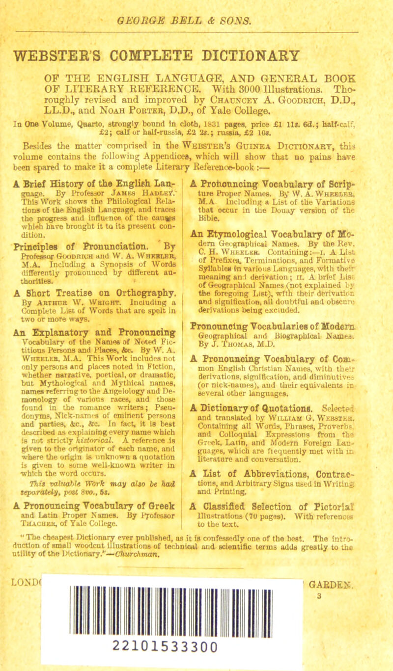 WEBSTEE’S COMPLETE DICTIONARY OF THE ENGLISH LANGUAGE, AND GENERAL BOOK OF LITERARY REFERENCE. With 3000 Illustrations. Tho- roughly revised and improved by Chauncey A. Goodkich, D.D., LL.D., and Noah Pobteb, D.D., of Yale College. In One Volume, (^arto, strongly bound in cloth, 1831 pages, price £1 11*. 6d.; half-calf, £2; calf or half-mssia, £2 2*.; nisaia, £2 10*. Besides the matter comprised in the Webster’s Guinea Dictionary, this volume contains the following Appendices, which will show that no pains have been spared to make it a complete hiterary Reference-book :— A Brief History of the English Lan,- gnage. By I’rofessor Jamks JIadles'.' This Work: shows the Philological Rela- tions of the English Language, and traces the progress and iDfluenoe of the oauips whieh have brought it to its present con- dition. Principles of Pronunciation. By Professor GoonitrcH and W. A. Whkbler, M.A. Including a Synopsis of Words differently pronounced by different au- thorities. A Short Treatise on Orthography. By Abthur W. Wright. Including a Complete List of Words that are spelt in two or more ways. An Explanatory and Prononncing Vocabulary of the Namee of Noted Fic- titious Persona and Places, By W. A. Wheeler. M.A- This Work includes not only persons and places noted in Fiction, whether narrative, poetical, or dramatic, but Mythological and Mythical names, names referring to the Angelology and De- monology of Various races, and those found in the romance writers; Pseu- donyms, Nlck-nam<-s of eminent persons and parties, In fact, it is best det^cribed as expioioing every name which is not strictly historical. A reference is given to the originator of each name, and where the origin is unknown a quotation is given to some well-known writer in which the word occurs. 7%i8 vabtahJe W&rk may alto be had teparateiy, potl Stio., 6i. A Pronouncing Vocabulary of Greek and L^tin Proper Names. By Professor Thachbk, of Yale College. A Prohouncing Vocabulary of Scrip- ture Proper Names. By W. A. Wheeleh, M.A Including a List of the Variations that occur in the Douay version of the Bible. An Etymological Vocabulary of Mo- dem Oreograpbicai Names. By the Rev. C. H. Wheiclbr. Containing;—i. A List of Prefixes, Terminations, and Formative Syllables In various Languages, with their meaning ani derivation; ii. A brief Lis: of Geographical Names (not explained by the foregoing List), wltn their derivation and sigDlficatiod, all doulAful and obscure derivations being excluded. Pronouncing Vocabularies of Modem Geograpbical and Biographical Names. By J. Thomas, M.D. A Frouonnoing Vocabulary of Com- mon English Christian Names, with their derivations, signification, and diminutives (or nick-names;, and their equivalents in several other languages. A Dictionary of Quotations. Selecte-1 and translated by William G. Webster. Containing all Words, Phrases, Proverbs, and Colloquial Expressions fVom tb® Greek, Latin, and Modern Foreign Lan- guages, which are fiequently met with m literature and conversation. A List of Abbreviations, Contrac- tions, and Arbitrary Signs used In Writing and Printing. A Classified Selection of Pictorial Illustrations (7U pagas). With references to the text. “ The cheapest Dictionary ever pnbllshed, os it is confessedly one of the best. The intro- duction of small woodcut illustrationa of technical and scientific terms adds greotiy to the utility of the Ihcllonary.*’—67iwrcA77nin. LOND( 22101533300 GARDEN. 3