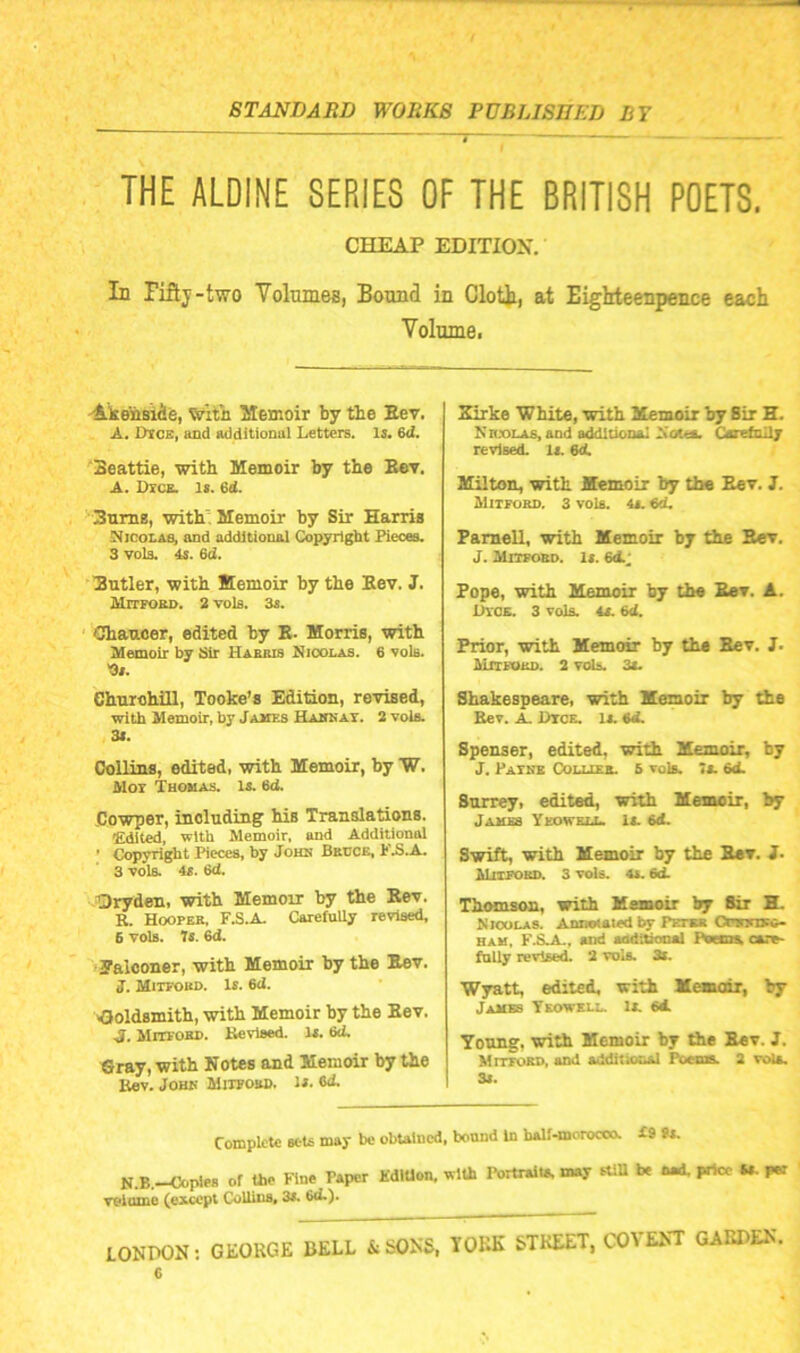 THE ALDINE SERIES OF THE BRITISH POETS. CHEAP EDITION. In Fiftj-two Tolumes, Bound in Clott, at Eighteenpence each Volume. 'Akensiie, Witii Memoir by tie Eev. A. Dice, and additional Letters, li. 6d. ‘Beattie, with Memoir by the Eev. A. Dice. Is. 6d. ^■3uniE, with'Memoir by Sir Harris Nicolas, and additional Copyright Pieces. 3 vols. 4s. ed. Eutler, with Memoir by the Eev. J. MrrpoKD. 2 vols. 3s. ' Chancer, edited by E. Morris, with Memoir by 3ir Habjus Nioolas. 6 voia. Os. ehnrohill, Tooke’s Edition, revised, with Memoir, by Jahes Habkat. 2 vols. 3l. Collins, edited, with Memoir, by W. Mor Thomas. Is. 6<i. Cowper, including his Translations. Edited, with Memoir, and Additional ’ Copyright Pieces, by John Brcce, FB.A. 3 vols. 4S. 6d. Qryden, with Memoir by the Eev. R. Hoopee, F.S.A. Carefully revised, 6 vols. It. 6d. ?alooner, with Memoir by the Eev. J. Mitfoud. Is. 6cJ. Ooldsmith, with Memoir by the Eev. J. Mitfoed. Revised. Is. 6<i. €ray, with Notes and Memoir by the Rev. JOBK MiTPOBn. is. Od. Xirke White, with Memoir by Bir H. Nnx>LA8,and additional Noua. Carefully revised. Is. M. Milton, with JEemoir by the Eev. 3. Mitfoed. 3 vols. 4s. ed. Famell, with Memoir by the Eev. J. Mitfoed. Is. 64; Pope, with Memoir by the Eev. A. IlYOE. 3 vols. 4S. 64 Prior, with Memoir by the Eev. J. MiTFOEn. 2 vols. 3s. Shakespeare, with Memoir by the Rev. A. Rtce. Is. 64 Spenser, edited, with Memoir, by J. Pateb Collies. 5 vols. >s. 64 Surrey, edited, with Memoir, by James Yeowell. is. 64 Swift, with Memoir by the Eev. i. Mitfoed. 3 vols. 4s. 64 Thomson, with Memoir by Sir E. Kioulas. Anmtaied by Pstms Cpbicieo- HAM, F.S-A., and aodiliooal Raema, caro- fnlly revlse4 2 vols. 3s. Wyatt, edited, with Memoii, by Jambs Yeowell. Is. 64 Young, with Memoir by the Eev. J. Mitfoed, and additional Poems. 2 vola. 3s. Complete sets may be obtained, bound In baU-morocoo. £9 9s. N.B.-Ooples of tie Fine Paper KdlUon. with Portraits, may aiU be im4 prtcc W. i« veiome (except CoUiua* 3i. LONDOsN; GEORGE BELL &SON5. YORE STREET, COYEKT GARDEN.