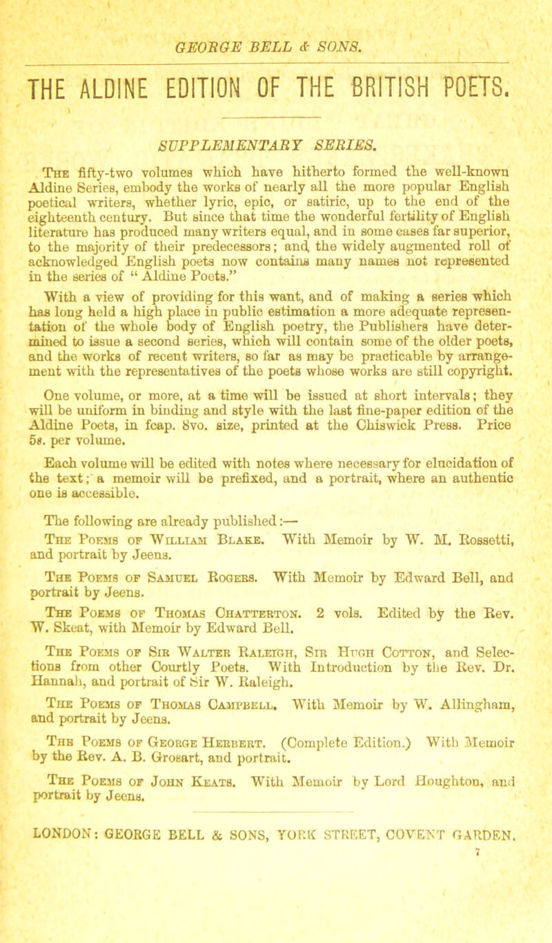 THE ALDINE EDITION OF THE BRITISH POETS. I SUPPLEMENTARY SERIES. The fifty-two volumes which have hitherto formed the well-known Aldine Series, embody the works of nearly all the more popular English poetical writers, whether lyric, epic, or satiric, up to the end of the eighteenth century. But since that time the wonderful fertility of English literature has produced many writers equal, and in some cases far superior, to the majority of their predecessors; and the widely augmented roll of acknowledged English poets now contains many names not represented in the series of “ Aldine Poets.” With a view of providing for this want, and of making a series which has long held a high place in public estimation a more adequate represen- tation of the whole body of English poetry, the Publishers have deter- mined to issue a second series, which will contain some of the older poets, and the works of recent writers, so far as may be practicable by arrange- ment with the representatives of the poets whose works are still copyright. One voliune, or more, at a time will be issued at short intervals; they will be uniform in binding and style with the last fine-paper edition of the Aldine Poets, in foap. 8vo. size, printed at the Chiswick Press. Price 5». per volume. Each volume will be edited with notes where necessary for elucidation of the text;' a memoir will be prefixed, and a portrait, where an authentic one is accessible. The following are already published:— The Poems of Williaiu: Blake. With Memoir by W. M. Eossetti, and portrait by Jeens. The Poems of Samuel Eogees. With Memoir by Edward Bell, and portrait by Jeens. The Poems of Thomas Ohattbbton. 2 vols. Edited by the Eev. W. Skeat, with Memoir by Edward Bell, The Poems of Sib Walter Kalelgh, Sir Hugh Cotton, and Selec- tions from other Courtly Poets. With Introduction by tiie Eev. Dr. Hannali, and portrait of Sir W. Ealeigh. The Poems of Thomas Campbell. With Memoir by W. Allingham, and portrait by Jeens. The Poems of George Herbert. (Complete Edition.) With Memoir by the Eev. A. B. Grosart, and portrait. The Poems of John Keats. With Memoir by Lord Houghton, and portrait by Jeens. LONDON; GEORGE BELL & SONS, YORK STREET, COVENT GARDEN. J