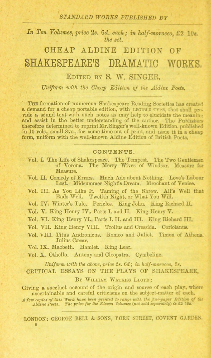 In Ten Volumes, price 2s, Qd. each; in half-morocco, £2 10*. the set. CHEAP ALDINE EDITION OF SHAKESPEAEE'S DRAMATIC WORKS, Edited bt S. W. SES'GEE. Uniform with the Cheap Edition of the Aldine Poeit. The formation of numerous Shakespeare Reading Societies Las created a demand for a cheap portable edition, with legible tyt-e. that shall pp- Tide a sound text with such notes as may help to elucidate the meaning: and assist in tho better understanding of the author. The Publishers therefore determined to reprint Mr. Singer’s well-known Edition, published in 10 vols., small 8vo., for some time out of print, and issue it in a cheap form, uniform with the well-known Aldine Edition of British Poets. CONTENTS. Vol. L The Life of Shakespeare. The Tempest The Two Gentlemen of Verona. The Merry Wives of Windsor. Measure foi Measure. Vok II. Comedy of Errors. Much Ado about Nothing. Love’s Labour Lost Midsummer Night’s Dream. Merchant of Venioe, Vol. III. As You Like It. Taming of the Shrew. All’s WeU that Ends WeU. Twelfth Night, or What You WiU. Vol. IV. Winter’s Tale. Pericles. King John. King Richard IL Vol. V. King Henry IV., Parts I. and II. King Henry V. Vol. VI. King Hemy VI., Parts I. II. and IIL King Richard HI. Vol. VII. King Henry VHI. Troilus and Cressida. Coriolanus. Vol. VIU. Titus Andronicus. Romeo and Juliet. Timon of Athens. Julius CiEsar. Vol. IX. Macbeth. Hamlet King Lear. Vol. X. OtheUo. Antony and Cleopatra. Cymbeline. Uniform with the above, price 2s. 6d; in half-moroeoo, .S#. CRITICAL ESSAYS ON THE PLAYS OF SHAKESPEARE, By William Watkiss Lloyd; Giving a succinct account of the origin and source of each play, where ascertainable and careful criticisms on the subjict-maticr of each. A few copies of this Work have been printed to ranpe m'A the fne.poper Rhtion the Aldine J'oets. The price for the Sleven I’olumet (not sold se.paraUly) it £3 ISA