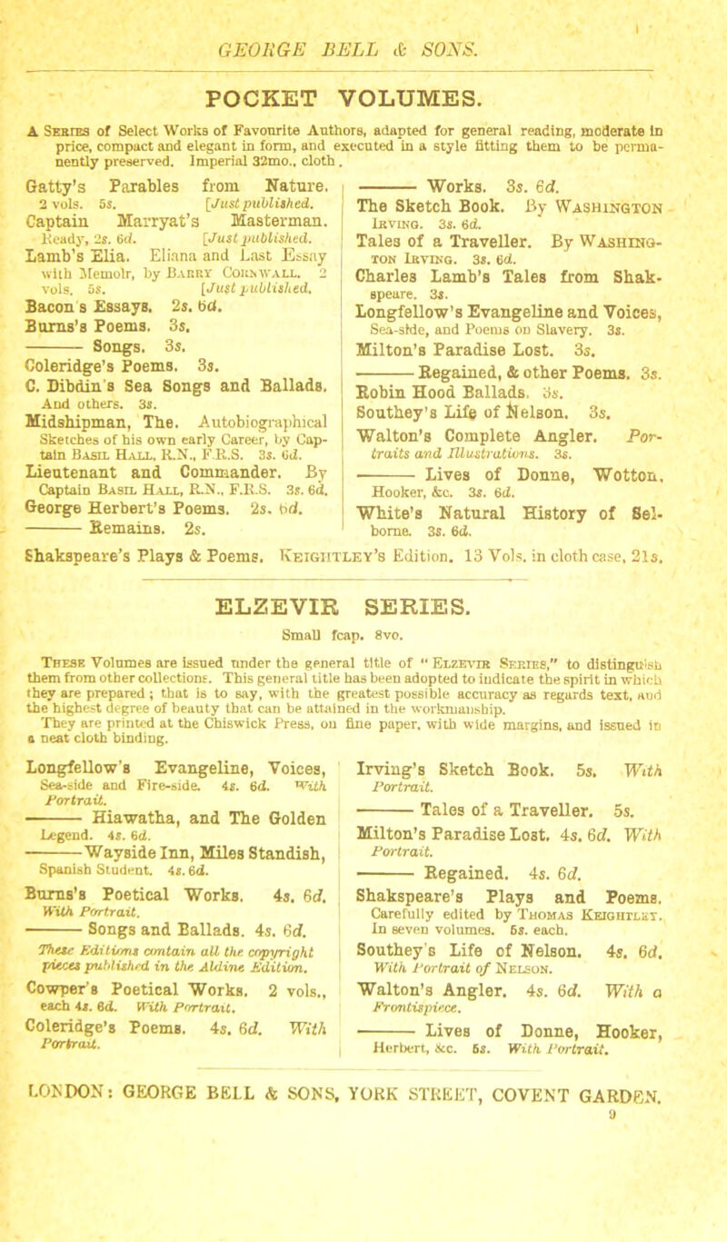 POCKET VOLUMES. ▲ Series of Select Works of Favourite Authors, adapted for general reading, moderate In price, compact and elegant in form, and executed in a style fitting them to be perma- nently preserved. Imperial 32mo., cloth. Gatty’s Parables from Nature. 2 vols. 5s. [Just published. Captain Marryat’s Masterman. Kcady, 2s. ed. [Just juMished. Lamb’s Elia. Eli.ina and Last Essay wlih Jtemolr. by Bakry Cokrwall. 2 vols. 6s. [Just published. Bacon s Essays. 2$, bd. Burns’s Poems. Ss, Songs. 3s. Coleridge’s Poems. 3s. C. Bibdin's Sea Songs and Ballads. And others. 3s. Midshipman, The. Autobiogi-aphical Sketches of his own early Career, by Cap- tain Basil Hall. K.N., F.K.S. 3s. (id. Lieutenant and Commander. By Captain Basil Hall, RAJ., F.K.S. 3s. 6d. George Herbert’s Poems. 2s. bd. Kemains. 2s. Ehakspeare’s Plays & Poems. Works. 3s. 6d. The Sketch Book. By Washington iKVIKO. 3s. 6d. Tales of a Traveller. By WASHrao- TON Lkvikg. 3s. ed. Charles Lamb’s Tales from Shak- speare. 3s. Longfellow’s Evangeline and Voices, Sea-stde, and Poems on Slavery, 3s. Milton’s Paradise Lost. 3s. Kegained, & other Poems. 3s. Bobin Hood Ballads. 3s. Southey’s Life of l^elson. 3s. Walton’s Complete Angler. Par- traits and Ulastrations. 3^. Lives of Donne, Wotton, Hooker, &c. 3s. 6d. White’s Natural History of Sel- bome. 3s. 6d. Keightley’s Edition. 13 Vols. in cloth case, 21s, ELZEVIR SERIES. Small fcap. 8vo. These Volumes are issued under the general title of “ Elze-\tb Series,” to distiugu'sh them from other coUectiong. This general title has been adopted to indicate the spirit in which they are prepared; that is to say, with the greatest possible accuracy as regards text, and the highest degree of beauty that can be attained in the workmansbip. They are printed at the Chiswick Press, on fine paper, with wide margins, and issued in a neat cloth binding. Longfellow’s Evangeline, Voices, Sea-side and Fire-side. 4f. 6<i. '^ith Jt*ortraU. — Hiawatha, and The Golden Legend. 4r. 6d. Wayside Inn, Miles Standish, Spanish Student. 4«. 6d. Bums’s Poetical Works. 4s. 6(1. With Portrait. Songs and Ballads. 4s. 6cl. Editumt ctmtain all the copyright pieces puhlished in the Aldine Edition. Cowper’s Poetical Works. 2 vols., each As. ed. With portrait. Coleridge’s Poems. 4s, Qd. With Portrait. Irving’s Sketch Book. 5s, With Portrait. Tales of a Traveller. 5s. Milton’s Paradise Lost. 4s. M. With Portrait. Regained. 43. 6c?. Shakspeare’s Plays and Poems. Carefully edited by Thomas Keightley. in seven volumes. 5s. each. Southey's Life of Nelson. 4s, 6c?. With Portrait of Nelson. Walton’s Angler. 4s. 6c?. With a Frontispiece. Lives of Donne, Hooker, Herbert, &c. 6s. With Portrait.