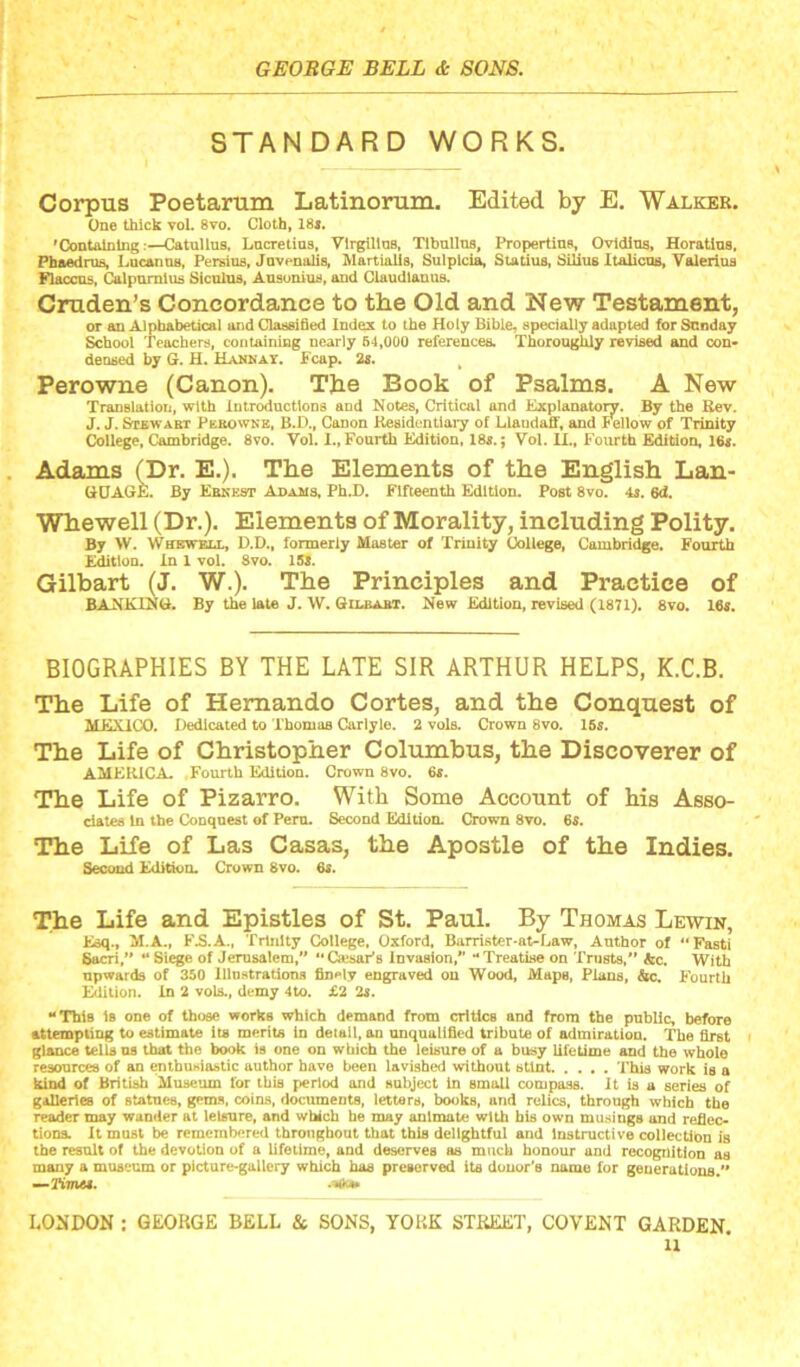 STANDARD WORKS. Corpus Poetarum Latinorum. Edited by E. Walker. One thick vol. 8vo. Cloth, 18<. 'ContolDing:—Catullus, Lucretius, Virgillus, Tibullus, Propertius, Ovldiua, Horatlus, Pbaednis, Lucanna, Persius, Juvenalis, Martialis, Sulplcia, Statius, SiHus Italicus, Valerius Flaccus, Calpumlus Siculus, Ausunius, and Claudiauus. Cruden’s Concordance to the Old and New Testament, or an Alphabetical and Classified Index to the Holy Bible, specially adapted for Sunday School Teachers, containiag nearly 64,000 references. Thoroughly revised and con- deused by G. H. Hannay. fcap. 2s. Perowne (Canon). The Book of Psalms. A New Translation, with Introductions and Notes, Critical and Explanatory. By the Eev. J. J. Stkwabt Pebownb, B.D., Canon Ke8idontiai*y of LlaudafF, and fellow of Trinity College, Cambridge. 8vo. Vol. 1., Fourth Edition, 18«.; Vol. II., Fourth Edition, 16«. Adams (Dr. E.). The Elements of the English Lan- GtJAGE. By Eenest Adams, Ph.D. Fifteenth Edition. Post 8vo. 4s. 6d. Whewell (Dr.). Elements of Morality, including Polity. By W. Whewell, D.D., formerly Master of Trinity College, Cambridge. Fourth Edition. In 1 vol. 8vo. 15J. Gilbart (J. W.). The Principles and Practice of BANKING. By the late J. W. Gilbabt. New Edition, revised (1871). 8vo. 16«. BIOGRAPHIES BY THE LATE SIR ARTHUR HELPS, K.C.B. The Life of Hernando Cortes, and the Conquest of MEXICO. Dedicated to Thomas Carlyle. 2 vols. Crown 8vo. 16s. The Life of Christopher Columbus, the Discoverer of AMERICA. Fourth Edition. Crown 8vo. 6s. The Life of Pizarro. With Some Account of his Asso- dales In the Conquest of Peru. Second Edition. Crown 8vo. 6s. The Life of Las Casas, the Apostle of the Indies. Second Edition. Crown 8vo. 6s. The Life and Epistles of St. Paul. By Thomas Lewin, Esq., M.A., F3.A., Trinity College, Oxford, Barrister*at-Law, Author of “Fasti 6ttcri,“ “Siege of Jerusalem,” “Oesaris invasion,” “Treatise on Trusts,” &c. With upwards of 350 Illustrations fin»*ly engraved on Wood, Maps, Plans, &c. Fourth Edition. In 2 vols., demy 4to. X2 2s. “ThiB is one of those works which demand from critics and from the public, before attempting to estimate its merits In detail, an unqualified tribute of admiration. The first glance tells us that the book is one on which the leisure of a busy lifetime and the whole resources of an enthusiastic author have been lavished without sUot This work is a kind of British Museum for this period and snbject In small compass, it is a series of galleries of statues, gems, coins, documents, letters, IXHjks, and relics, through which the reader may wander at leisure, and which be may animate with bis own musings and refieo tloDS. It mast be remembered throughout that this delightful and instructive collectibn is the result of the devotion of a lifetime, and deserves as much honour and recognition as many a museum or picture-gallery which has preserved its donor's name for generations.” —K7n«. LONDON : GEOHGE BELL & SONS, YOUK STREET, COVENT GARDEN.