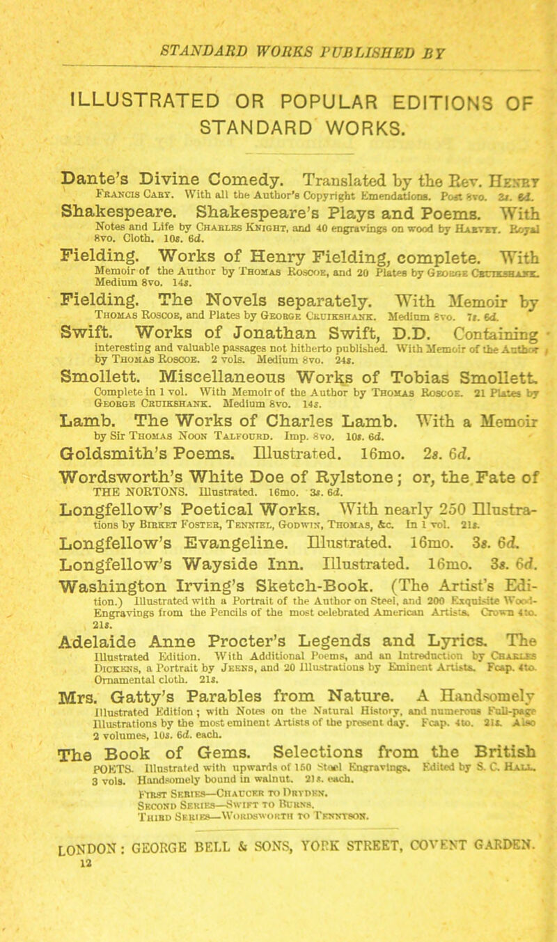ILLUSTRATED OR POPULAR EDITIONS OF STANDARD WORKS. Dante’s Divine Comedy. Translated by tbe Eev. nENTiT Frakcis Cabt. With all thb Author’s Copyright Emendations. Post Jivo. Zi. €d. Shakespeare. Shakespeare’s Plays and Poems. With Notes and Life by Charles Kkight, anri 40 engravings on wood by Haxttt. Korai 8vo. Cloth. 10s. 6d. Fielding. Works of Henry Fielding, complete. With Memoir of the Author by Tbohas Roscx^e, and 20 Plates by Geobhe CstnxsBjinc. Medium 8vo. 14s. Fielding. The Novels separately. With Memoir by Thomas Rosoob, and Plates by Geobge Cboikshahk. Medium 8to. It. 64 Swift. Works of Jonathan Swift, D.D. Containing interesting and valuable passages not hitherto published With Memoir of the Author by Thomas Rosooe. 2 vols. Medium 8vo. 24*. Smollett. Miscellaneous Works of Tobias SmoUetL Complete in 1vol. With Memoir of the Author by Thomas Boscoe. 21 Plates by Geobge Cbdikshank. Medium 8vo. 14s. Lamb. The Works of Charles Lamb. With a Memoir by Sir Thomas Noon Talfouhd. Imp. 8vo. 10*. 6d. Goldsmith’s Poems. Illustrated. 16mo. 2«. 6d. Wordsworth’s White Doe of Rylstone; or, the Fate of THE NORTONS. Ulustrated. 16mo. 3*. 6d. Longfellow’s Poetical Works. With nearly 250 Illnstra- tions by Bieket Fostes, Tenntel, Godwin, Thomas, &c. In 1 vol. 21*. Longfellow’s Evangeline. Illustrated. l6mo. 3«. 6d. Longfellow’s Wayside Inn. Illustrated. 16mo. 3«. 6d. Washington Irving’s Sketch-Book. (Tbe Artist’s Edi- tion.) Illustrated with a Portrait of the Author on Steel, and 200 Exquisite Wood- Engravings from the Pencils of the most celebrated American Artists. Crown 4ta 218. Adelaide Anne Procter’s Legends and Lyrics. The Illustrated Edition. With Additional Poems, and an Intrednction by Chaxus Dickens, a Portrait by Jkkns, and 20 Illustrations by Eminent Artista. Fcap. 4to- Ornamental cloth. 21*. Mrs. Gatty’s Parables from Nature. A Handsomely Illustrated Edition; with Notes on the Natural History, and numerous Fnll-p*ge Illustrations by tbe most eminent Artists of the present day. Fcap. 4to. 2la Also 2 volumes, 10*. 6d. each. The Book of Gems. Selections from the British POETS- Illustrated with upwards of 150 '^tocl Engravings. Edited by S. C. Hau.. 3 vols. Handsomely bound In walnut. 21*. each. EYnar Series—Chacchr to Drvdkn. Second Series—Swift to Rurns. Third Series—Wordsworth to Tfnntson. LONDON : GEORGE BELL & SONS, YORK STREET, COVEXT G.VRDKN.