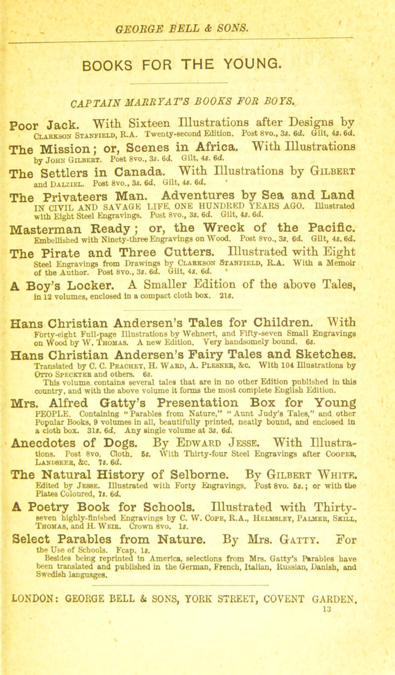 BOOKS FOR THE YOUNG. CAPTAIN MASRTAT’S BOOKS FOR BOTS. Poor Jack. Witli Sixteen Illustrations after Desi^s by Clakxson Stanfield, B.A. XweBty-second Edition. Post 8vo„ 3s. 6d. Gilt, 4s. 6d. The Mission; or, Scenes in Africa. With Illustrations by John Gilbebt. Post 8vo., 3s. 6J. Gilt, 4s. 6d. The Settlers in Canada. With Illustrations by Gilbert and Dalziel, Poet 8vo., 3s. Qd. Gilt, 4«. 6d. The Privateers Man. Adventures by Sea and Land IN CIVIL AND SAVAGE LIFE, ONE HUNDRED YEARS AGO. Illustrated with Eight Steel Engravings. Post 8vo., 3s. 6d. Gilt, is. 6ti. Mastennan Ready; or, the Wreck of the Pacific. Embellisbed with Ninety-three Engravings on Wood. Post 8vo., 3s. 6d. Gilt, 4s. 6d. The Pirate and Three Cutters. Illustrated with Eight Steel Engravings from Drawings by Clabkson Stanfield, R.A. With a Memoir of the Author. Post 8vo., 3«. 6d. Gilt, 4s. 6d. • A Boy’s Locker. A Smaller Edition of the above Tales, in 12 volumes, enclosed in a compact cloth box. 215. Hans Christian Andersen’s Tales for Children. With Forty-eight Full-page Illuetrations by Wehnert, and Fifty-seven Small Engravings on Wood by W. Thomas. A new Edition. Very handsomely bound. 65. Hans Christian Andersen’s Fairy Tales and Sketches. Translated by C. C. Peachey, H. Ward, A. Plesneb, &c. With 104 Illustrations by Otto Speckteb and others. 6s. This volume, contains several tales that are in no other Edition published in this country, and with the above volume it forms the most complete English Edition. Mrs. Alfred Gatty’s Presentation Box for Young PEOPLE. Containing “ Parables from Nature,’* “ Aunt Judy’s Tales,” and other Popular Books, 9 volumes in all, beautifully printed, neatly bound, and enclosed In a cloth box. 3I5. 6<2. Any single volume at 35. 6d. Anecdotes of Dogs. By Edward Jesse. With Illustra- tioDS. Post 8vo. Cloth. 65. With Thirty-four Steel Engravings after Coopeb, Lanuseeb, &c. 75.6d. The Natural History of Selbome. By Gilbert White. Edited by Jesse. Illustrated with Forty Engravings. Post 8vo. 65.; or with the Plates Coloured, 7i. 6d. A Poetry Book for Schools. Illustrated vrith Thirty- seven hlghly-flDlshed Engravings by C. W. Cope, R.A., Helmbley, Palmer, Shill, Thomas, and H. Weir. Crown 8vo. 15. Select Parables from Nature. By Mrs. Gatxt. For the Use of Schools. Fcap. 15. Besides being reprinted In America, selections from Mrs. Gatty’s Parables have been translated and published in the German, French, Italian, Russian, Danish, and Swedish languages.