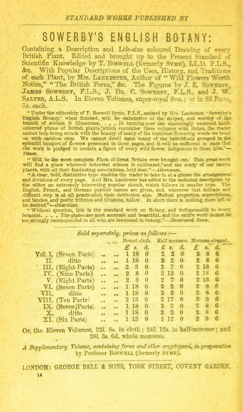 SOWERBY'S ENGLISH BOTANY: Containing a Description and Life-size coloured Drawing of every British Plant. Edited and brought up to the Present Standard of Scientific Knowledge by T. Boswell (formerly Stme), LL.D. F.L.S., &c. With Popular Descriptions of the Uses, History, and Traditions of each Plant, by Mrs. Laotesteb, Author of “ Wild Flowers Worth Notice,” “ The British Ferns,” &c. The Figures hy J. E. Sowebby, James Sowbbbt, F.L.S., J. Db. C. Sowebby, F.L.8., and J. W. Salteb, A.L.S. In Eleven Volumes, super-royal 8vo.; or in 83 Parts, 5s. each. “ Under the editorship of T. BoswelVSyme, F.L.S., assisted by Mrs. Lankester, ‘ Sowerby's English Botany,’ when finished, wiU be exhanstive of the subject, and weitby of tbe branch of science it illnstrates. ... In tnming orer the channingly execnted btnJ- colonred plates of British plants ;which encumber these volumes with riches, the reader cannot help being struck with the beauty of many of the humblest flowering we^ we tread on with careless step. We cannot dwell upon many of the individnaU grouped in the splendid bouquet of flowers presented in these pages, and It will be sufflaent to state that the work is pledged to contain a figure of every wild flower indigenous to these isles.”— Timet. “ WiU be the most annplete Flora of Great Britain ever brouf^t out. This great work wiU find a place wherever botanical science Is cultivated,’and the study of our native plants, with all their fascinating associations, held dear.”—AOierueuvi. ” A clear, bold, distinctive type enables the reader to take In at a glsrxe the airangemem and divisions of every page. And Mrs. Lankester has added to the technical description by the editor an extremely interesting popular sketch, which follows in smaller type. The English, French, and German popular names are given, and, wherever that delicate and difficult step is at aU practicable, their derivation also. Medical properties, superstitions, and fancies, and poetic tribntes and lUusions, foUow. In short there Is nothing more left to be desired.”—Guardian. “ Without question, this is the standard work on Botany, and indispensable to every botanist. . . . The plates are most accurate and beantifal, and tbe entire work cannot Im too strongly recommended to all who are interested In botany.”—lUuttraUd .Veios. Or, Sold separately, prices as follows:— Bound cloth. Half morocco. Morocco elegant. £ s. d. £ s. d. £ «. d. Vol. L (Seven Parts) .. 1 18 0 2 2 0 2 8 6 n. ditto .. 1 18 0 2 2 0 2 8 6 ' III. (Eight Parts) .. .. 2 3 0 2 7 0 2 13 6 IV. (Nine Parts) .. 2 8 0 2 12 0 2 IS 6 V. (Eight Parts) .. .. 2 3 0 2 7 0 2 13 6 VI. (Seven Parts) .. 1 18 0 2 2 0 2 8 6 vn. ditto .. 1 18 0 2 2 0 2 8 6 VIII. (Ten Parts’) .. 2 13 0 2 17 0 3 3 6 IX. (Seven JParts) .. .. 1 18 0 2 2 0 2 8 8 X. ditto .. 1 18 0 2 2 0 2 8 6 XI. (Six Parts) .. 1 13 0 1 17 0 2 8 6 the Eleven Volumes, 22Z. 8s. in cloth; 247. 12». in hnlf-morooco; and 287, 3s. 6d. whole morocco. A Supplementary Volume, oontaming ferns and other cryptogami, in preparation by Professor Boswell (formerly Syme). LONDON; GEORGE BELL Sc SONS, YORK STREET, COVENT GARDEN.